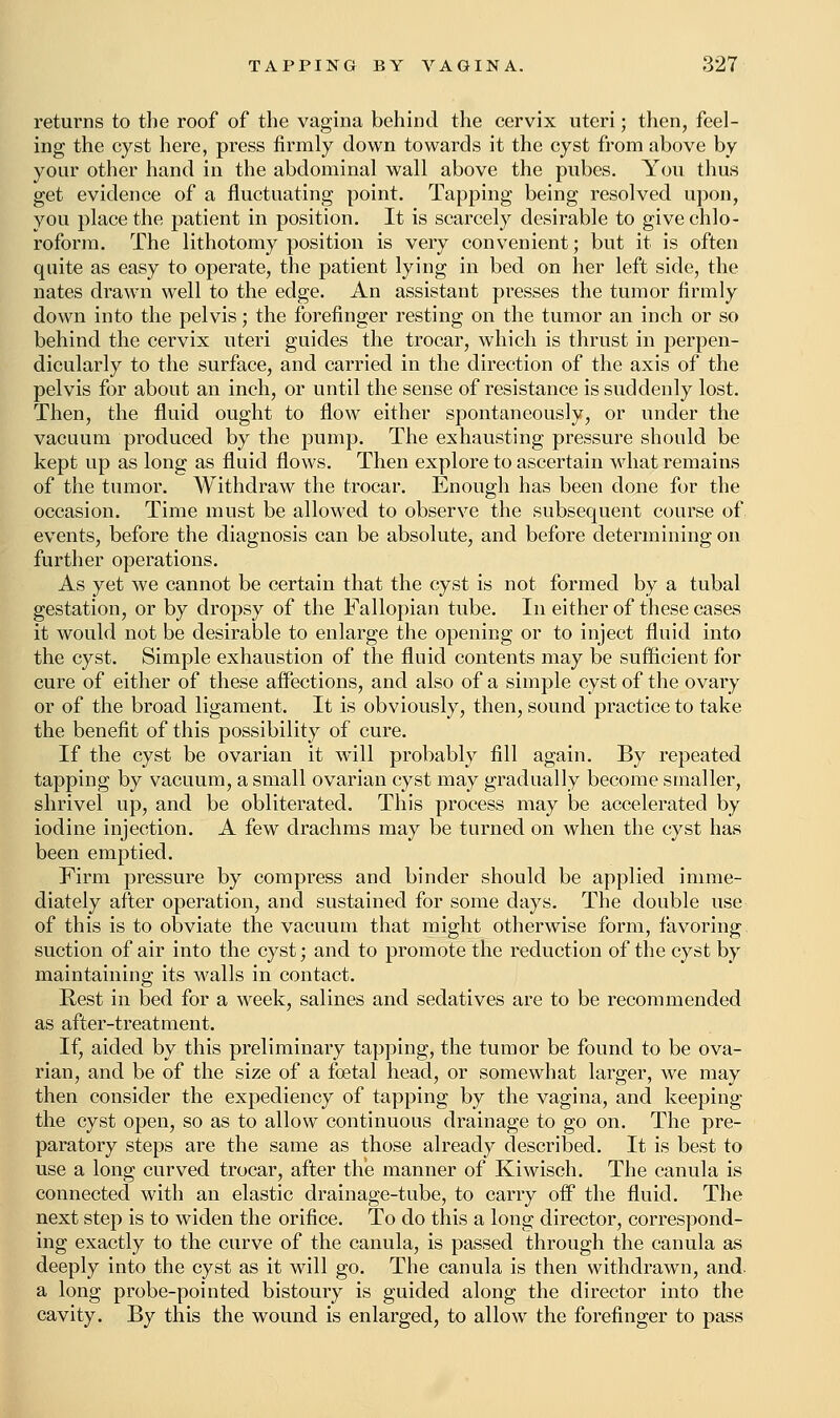 returns to the roof of the vagina behind the cervix uteri; then, feel- ing the cyst here, press firmly down towards it the cyst from above by your other hand in the abdominal wall above the pubes. You thus get evidence of a fluctuating point. Tapping being resolved upon, you place the patient in position. It is scarcely desirable to give chlo- roform. The lithotomy position is very convenient; but it is often quite as easy to operate, the patient lying in bed on her left side, the nates drawn well to the edge. An assistant presses the tumor firmly down into the pelvis; the forefinger resting on the tumor an inch or so behind the cervix uteri guides the trocar, which is thrust in perpen- dicularly to the surface, and carried in the direction of the axis of the pelvis for about an inch, or until the sense of resistance is suddenly lost. Then, the fluid ought to flow either spontaneously, or under the vacuum produced by the pump. The exhausting pressure should be kept up as long as fluid flows. Then explore to ascertain what remains of the tumor. Withdraw the trocar. Enough has been done for the occasion. Time must be allowed to observe the subsequent course of events, before the diagnosis can be absolute, and before determining on further operations. As yet we cannot be certain that the cyst is not formed by a tubal gestation, or by dropsy of the Fallopian tube. In either of these cases it would not be desirable to enlarge the opening or to inject fluid into the cyst. Simple exhaustion of the fluid contents may be sufficient for cure of either of these affections, and also of a simple cyst of the ovary or of the broad ligament. It is obviously, then, sound practice to take the benefit of this possibility of cure. If the cyst be ovarian it will probably fill again. By repeated tapping by vacuum, a small ovarian cyst may gradually become smaller, shrivel up, and be obliterated. This process may be accelerated by iodine injection. A few drachms may be turned on when the cyst has been emptied. Firm pressure by compress and binder should be applied imme- diately after operation, and sustained for some days. The double use of this is to obviate the vacuum that might otherwise form, favoring suction of air into the cyst; and to promote the reduction of the cyst by maintaining its walls in contact. Rest in bed for a week, salines and sedatives are to be recommended as after-treatment. If, aided by this preliminary tapping, the tumor be found to be ova- rian, and be of the size of a foetal head, or somewhat larger, we may then consider the expediency of tapping by the vagina, and keeping the cyst open, so as to allow continuous drainage to go on. The pre- paratory steps are the same as those already described. It is best to use a long curved trocar, after the manner of Kiwisch. The canula is connected with an elastic drainage-tube, to carry off the fluid. The next step is to widen the orifice. To do this a long director, correspond- ing exactly to the curve of the canula, is passed through the canula as deeply into the cyst as it will go. The canula is then withdrawn, and. a long probe-pointed bistoury is guided along the director into the cavity. By this the wound is enlarged, to allow the forefinger to pass