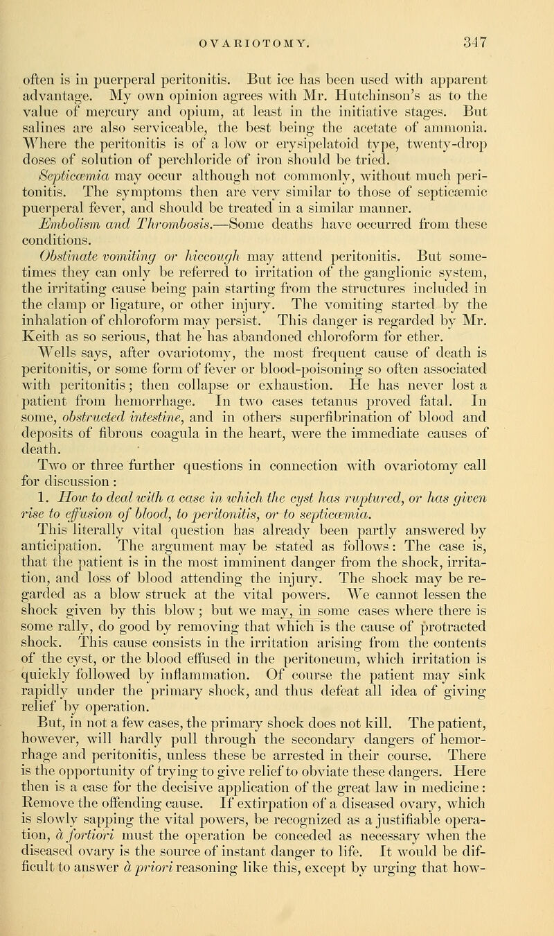 often is in puerperal peritonitis. But ice has been used with apparent advantage. My own opinion agrees with Mr. Hutchinson's as to the value of mercury and opium, at least in the initiative stages. But salines are also serviceable, the best being the acetate of ammonia. Where the peritonitis is of a low or erysipelatoid type, twenty-drop doses of solution of perchloride of iron should be tried. Septiccemia may occur although not commonly, without much peri- tonitis. The symptoms then are very similar to those of septicemic puerperal fever, and should be treated in a similar manner. Embolism and Thrombosis.—Some deaths have occurred from these conditions. Obstinate vomiting or hiccough may attend peritonitis. But some- times they can only be referred to irritation of the ganglionic system, the irritating cause being pain starting from the structures included in the clamp or ligature, or other injury. The vomiting started by the inhalation of chloroform may persist. This danger is regarded by Mr. Keith as so serious, that he has abandoned chloroform for ether. Wells says, after ovariotomy, the most frequent cause of death is peritonitis, or some form of fever or blood-poisoning so often associated with peritonitis; then collapse or exhaustion. He has never lost a patient from hemorrhage. In two cases tetanus proved fatal. In some, obstructed intestine, and in others supernbrination of blood and deposits of fibrous coagula in the heart, were the immediate causes of death. Two or three further questions in connection with ovariotomy call for discussion: 1. How to deal with a case in which the cyst has ruptured, or has given rise to effusion of blood, to peritonitis, or to septicaemia. This literally vital question has already been partly answered by anticipation. The argument may be stated as follows: The case is, that the patient is in the most imminent danger from the shock, irrita- tion, and loss of blood attending the injury. The shock may be re- garded as a blow struck at the vital powers. We cannot lessen the shock given by this blow; but we may, in some cases where there is some rally, do good by removing that which is the cause of protracted shock. This cause consists in the irritation arising from the contents of the cyst, or the blood effused in the peritoneum, which irritation is quickly followed by inflammation. Of course the patient may sink rapidly under the primary shock, and thus defeat all idea of giving relief by operation. But, in not a few cases, the primary shock does not kill. The patient, however, will hardly pull through the secondary dangers of hemor- rhage and peritonitis, unless these be arrested in their course. There is the opportunity of trying to give relief to obviate these dangers. Here then is a case for the decisive application of the great law in medicine: Remove the offending cause. If extirpation of a diseased ovary, which is slowly sapping the vital powers, be recognized as a justifiable opera- tion, a fortiori must the operation be conceded as necessary when the diseased ovary is the source of instant danger to life. It would be dif- ficult to answer a priori reasoning like this, except by urging that how-