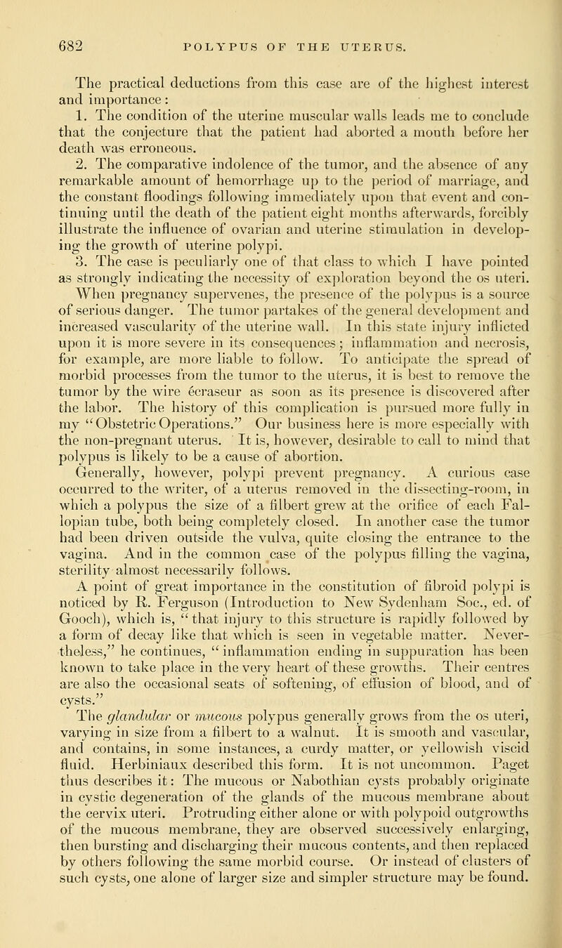 The practical deductions from this case are of the highest interest and importance: 1. The condition of the uterine muscular walls leads me to conclude that the conjecture that the patient had aborted a month before her death was erroneous. 2. The comparative indolence of the tumor, and the absence of any- remarkable amount of hemorrhage up to the period of marriage, and the constant floodings following immediately upon that event and con- tinuing until the death of the patient eight months afterwards, forcibly illustrate the influence of ovarian and uterine stimulation in develop- ing the growth of uterine polypi. 3. The case is peculiarly one of that class to which I have pointed as strongly indicating the necessity of exploration beyond the os uteri. When pregnancy supervenes, the presence of the polypus is a source of serious danger. The tumor partakes of the general development and increased vascularity of the uterine wall. In this state injury inflicted upon it is more severe in its consequences; inflammation and necrosis, for example, are more liable to follow. To anticipate the spread of morbid processes from the tumor to the uterus, it is best to remove the tumor by the wire ecraseur as soon as its presence is discovered after the labor. The history of this complication is pursued more fully iu my u Obstetric Operations. Our business here is more especially Math the non-pregnant uterus. It is, however, desirable to call to mind that polypus is likely to be a cause of abortion. Generally, however, polypi prevent pregnancy. A curious case occurred to the writer, of a uterus removed in the dissecting-room, in which a polypus the size of a filbert grew at the orifice of each Fal- lopian tube, both being completely closed. In another case the tumor had been driven outside the vulva, quite closing the entrance to the vagina. And in the common case of the polypus filling the vagina, sterility almost necessarily follows. A point of great importance in the constitution of fibroid polypi is noticed by R. Ferguson (Introduction to New Sydenham Soc, ed. of Gooch), which is, that injury to this structure is rapidly followed by a form of decay like that which is seen in vegetable matter. Never- theless, he continues,  inflammation ending in suppuration has been known to take place in the very heart of these growths. Their centres are also the occasional seats of softening, of effusion of blood, and of cysts. The glandular or mucous polypus generally grows from the os uteri, varying in size from a filbert to a walnut. It is smooth and vascular, and contains, in some instances, a curdy matter, or yellowish viscid fluid. Herbiniaux described this form. It is not uncommon. Paget thus describes it: The mucous or Nabothian cysts probably originate in cystic degeneration of the glands of the mucous membrane about the cervix uteri. Protruding either alone or with polypoid outgrowths of the mucous membrane, they are observed successively enlarging, then bursting and discharging their mucous contents, and then replaced by others following the same morbid course. Or instead of clusters of such cysts, one alone of larger size and simpler structure may be found.