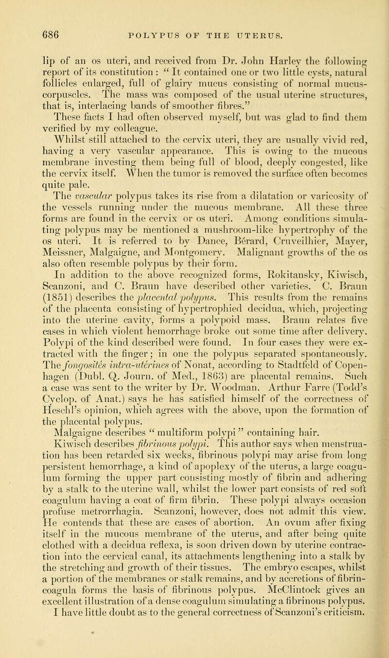 lip of an os uteri, and received from Dr. John Harley the following report of its constitution :  It contained one or two little cysts, natural follicles enlarged, full of glairy mucus consisting of normal mucus- corpuscles. The mass was composed of the usual uterine structures, that is, interlacing bands of smoother fibres. These facts I had often observed myself, but was glad to find them verified by my colleague. Whilst still attached to the cervix uteri, they are usually vivid red, having a very vascular appearance. This is owing to the mucous membrane investing them being full of blood, deeply congested, like the cervix itself. When the tumor is removed the surface often becomes quite pale. The vascular polypus takes its rise from a dilatation or varicosity of the vessels running under the mucous membrane. All these three forms are found in the cervix or os uteri. Among conditions simula- ting polypus may be mentioned a mushroom-like hypertrophy of the os uteri. It is referred to by Dance, Berard, Cruveilhier, Mayer, Meissner, Malgaigne, and Montgomery. Malignant growths of the os also often resemble polypus by their form. In addition to the above recognized forms, Rokitansky, Kiwisch, Scanzoni, and C. Braun have described other varieties. C Braun (1851) describes the 'placental polypus. This results from the remains of the placenta consisting of hypertrophied decidua, which, projecting into the uterine cavity, forms a polypoid mass. Braun relates five cases in which violent hemorrhage broke out some time after delivery. Polypi of the kind described were found. In four cases they were ex- tracted with the finger; in one the polypus separated spontaneously. The fongosites intra-uterines of Nonat, according to Stadtfeld of Copen- hagen (Dubl. Q. Journ. of Med., 1863) are placental remains. Such a case was sent to the writer by Dr. Woodman. Arthur Farre (Todd's Cyclop, of Anat.) says he has satisfied himself of the correctness of Heschl's opinion, which agrees with the above, upon the formation of the placental polypus. Malgaigne describes  multiform polypi containing hair. Kiwisch describes fibrinous polypi. This author says when menstrua- tion has been retarded six weeks, fibrinous polypi may arise from long- persistent hemorrhage, a kind of apoplexy of the uterus, a large coagu- lum forming the upper part consisting mostly of fibrin and adhering by a stalk to the uterine wail, whilst the lower part consists of red soft coagulum having a coat of firm fibrin. These polypi always occasion profuse metrorrhagia. Scanzoni, however, does not admit this view. He contends that these are cases of abortion. An ovum after fixing itself in the mucous membrane of the uterus, and after being quite clothed with a decidua reflexa, is soon driven down by uterine contrac- tion into the cervical canal, its attachments lengthening into a stalk by the stretching and growth of their tissues. The embryo escapes, whilst a portion of the membranes or stalk remains, and by accretions of fibrin- coagula forms the basis of fibrinous polypus. McClintock gives an excellent illustration of a dense coagulum simulating a fibrinous polypus. I have little doubt as to the general correctness of Scanzoni's criticism.
