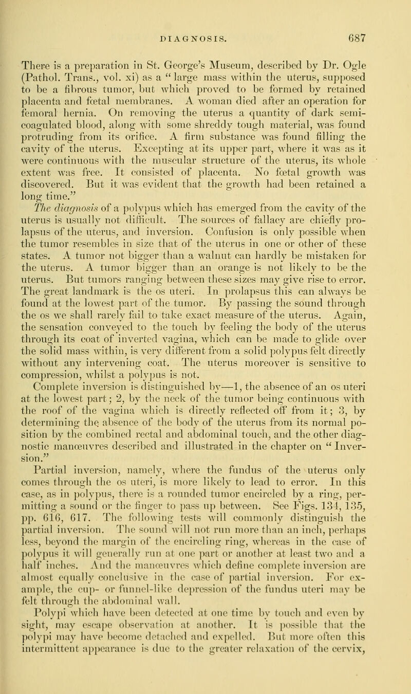 There is a preparation in St. George's Museum, described by Dr. Ogle (Pathol. Trans., vol. xi) as a large mass within the uterus, supposed to be a fibrous tumor, but which proved to be formed by retained placenta and foetal membranes. A woman died after an operation for femoral hernia. On removing the uterus a quantity of dark semi- coagulated blood, along with some shreddy tough material, was found protruding from its orifice. A firm substance was found filling the cavity of the uterus. Excepting at its upper part, where it was as it were continuous with the muscular structure of the uterus, its whole extent was free. It consisted of placenta. No foetal growth was discovered. But it was evident that the growth had been retained a long time. The diagnosis of a polypus which has emerged from the cavity of the uterus is usually not difficult. The sources of fallacy are chiefly pro- lapsus of the uterus, and inversion. Confusion is only possible when the tumor resembles in size that of the uterus in one or other of these states. A tumor not bigger than a walnut can hardly be mistaken for the uterus. A tumor bigger than an orange is not likely to be the uterus. But tumors ranging between these sizes may give rise to error. The great landmark is the os uteri. In prolapsus this can always be found at the lowest part of the tumor. By passing the sound through the os we shall rarely fail to take exact measure of the uterus. Again, the sensation conveyed to the touch by feeling the body of the uterus through its coat of inverted vagina, which can be made to glide over the solid mass within, is very different from a solid polypus felt directly without any intervening coat. The uterus moreover is sensitive to compression, whilst a polypus is not. Complete inversion is distinguished by—1, the absence of an os uteri at the lowest part; 2, by the neck of the tumor being continuous with the roof of the vagina which is directly reflected off from it; 3, by determining the absence of the body of the uterus from its normal po- sition by the combined rectal and abdominal touch, and the other diag- nostic manoeuvres described and illustrated in the chapter on  Inver- sion. Partial inversion, namely, where the fundus of the uterus only comes through the os uteri, is more likely to lead to error. In this case, as in polypus, there is a rounded tumor encircled by a ring, per- mitting a sound or the finger to pass up between. See Figs. 134, 135, pp. 616, 617. The following tests will commonly distinguish the partial inversion. The sound will not run more than an inch, perhaps less, beyond the margin of the encircling ring, whereas in the case of polypus it will generally run at one part or another at least two and a half inches. And the manoeuvres which define complete inversion are almost equally conclusive in the case of partial inversion. For ex- ample, the cup- or funnel-like depression of the fundus uteri may be felt through the abdominal wall. Polypi which have been detected at one time by (ouch and even by sight, may escape observation at another. It is possible that the polypi may have become detached and expelled. But more often this intermittent appearance is due to the greater relaxation of the cervix,
