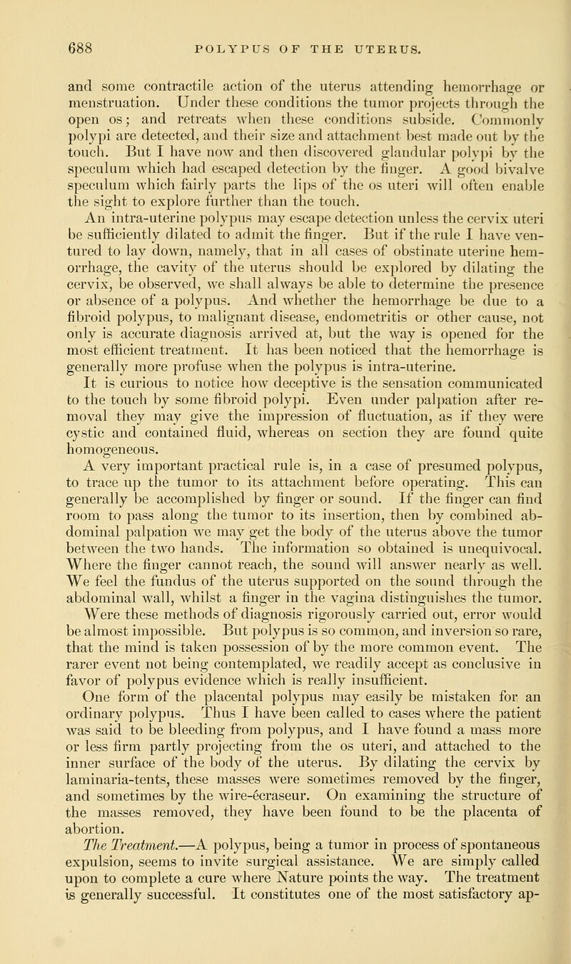 and some contractile action of the uterus attending hemorrhage or menstruation. Under these conditions the tumor projects through the open os; and retreats when these conditions subside. Commonly polypi are detected, and their size and attachment best made out by the touch. But I have now and then discovered glandular polypi by the speculum which had escaped detection by the finger. A good bivalve speculum which fairly parts the lips of the os uteri will often enable the sight to explore further than the touch. An intra-uterine polypus may escape detection unless the cervix uteri be sufficiently dilated to admit the finger. But if the rule I have ven- tured to lay down, namely, that in all cases of obstinate uterine hem- orrhage, the cavity of the uterus should be explored by dilating the cervix, be observed, we shall always be able to determine the presence or absence of a polypus. And whether the hemorrhage be due to a fibroid polypus, to malignant disease, endometritis or other cause, not only is accurate diagnosis arrived at, but the way is opened for the most efficient treatment. It has been noticed that the hemorrhage is generally more profuse when the polypus is intra-uterine. It is curious to notice how deceptive is the sensation communicated to the touch by some fibroid polypi. Even under palpation after re- moval they may give the impression of fluctuation, as if they were cystic and contained fluid, whereas on section they are found quite homogeneous. A very important practical rule is, in a case of presumed polypus, to trace up the tumor to its attachment before operating. This can generally be accomplished by finger or sound. If the finger can find room to pass along the tumor to its insertion, then by combined ab- dominal palpation we may get the body of the uterus above the tumor between the two hands. The information so obtained is unequivocal. Where the finger cannot reach, the sound will answer nearly as well. We feel the fundus of the uterus supported on the sound through the abdominal wall, whilst a finger in the vagina distinguishes the tumor. Were these methods of diagnosis rigorously carried out, error would be almost impossible. But polypus is so common, and inversion so rare, that the mind is taken possession of by the more common event. The rarer event not being contemplated, we readily accept as conclusive in favor of polypus evidence which is really insufficient. One form of the placental polypus may easily be mistaken for an ordinary polypus. Thus I have been called to cases where the patient was said to be bleeding from polypus, and I have found a mass more or less firm partly projecting from the os uteri, and attached to the inner surface of the body of the uterus. By dilating the cervix by laminaria-tents, these masses were sometimes removed by the finger, and sometimes by the wire-ecraseur. On examining the structure of the masses removed, they have been found to be the placenta of abortion. The Treatment.—A polypus, being a tumor in process of spontaneous expulsion, seems to invite surgical assistance. We are simply called upon to complete a cure where Nature points the way. The treatment is generally successful. It constitutes one of the most satisfactory ap-