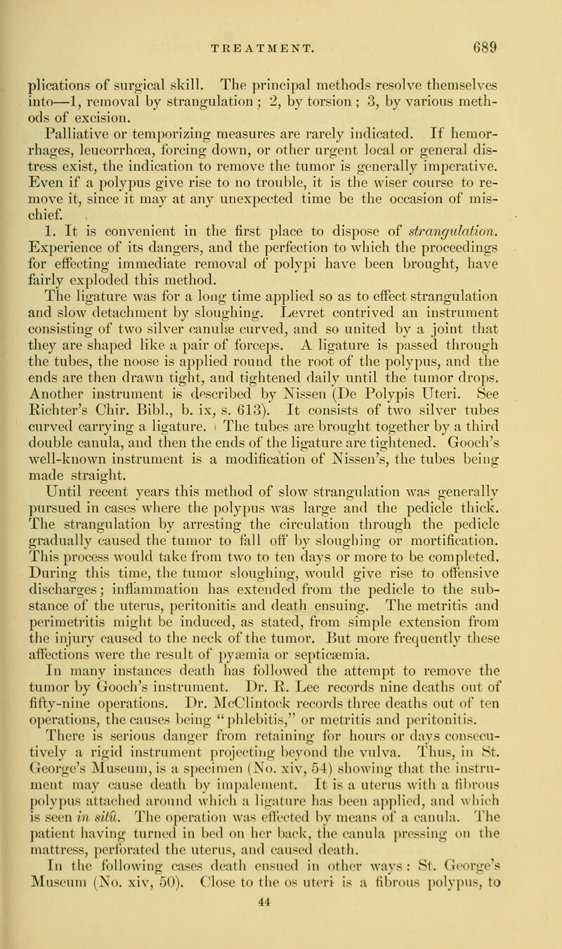 plications of surgical skill. The principal methods resolve themselves into—1, removal by strangulation ; 2, by torsion ; 3, by various meth- ods of excision. Palliative or temporizing measures are rarely indicated. If hemor- rhages, leucorrhcea, forcing down, or other urgent local or general dis- tress exist, the indication to remove the tumor is generally imperative. Even if a polypus give rise to no trouble, it is the wiser course to re- move it, since it may at any unexpected time be the occasion of mis- chief. 1. It is convenient in the first place to dispose of strangulation. Experience of its dangers, and the perfection to which the proceedings for effecting immediate removal of polypi have been brought, have fairly exploded this method. The ligature was for a long time applied so as to effect strangulation and slow detachment by sloughing. Levret contrived an instrument consisting of two silver oanulse curved, and so united by a joint that they are shaped like a pair of forceps. A ligature is passed through the tubes, the noose is applied round the root of the polypus, and the ends are then drawn tight, and tightened daily until the tumor drops. Another instrument is described by Nissen (De Polypi's Uteri. See Richter's Chir. Bibl., b. ix, s. 613). It consists of two silver tubes curved carrying a ligature. The tubes are brought together by a third double canula, and then the ends of the ligature are tightened. Gooch's well-known instrument is a modification of Nissen's, the tubes being made straight. Until recent years this method of slow strangulation was generally pursued in cases where the polypus was large and the pedicle thick. The strangulation by arresting the circulation through the pedicle gradually caused the tumor to fall off by sloughing or mortification. This process would take from two to ten days or more to be completed. During this time, the tumor sloughing, would give rise to offensive discharges; inflammation has extended from the pedicle to the sub- stance of the uterus, peritonitis and death ensuing. The metritis and perimetritis might be induced, as stated, from simple extension from the injury caused to the neck of the tumor. But more frequently these affections were the result of pyaemia or septicaemia. In many instances death has followed the attempt to remove the tumor by Gooch's instrument. Dr. R. Lee records nine deaths out of fifty-nine operations. Dr. McClintock records three deaths out of ten operations, the causes being phlebitis, or metritis and peritonitis. There is serious danger from retaining for hours or days consecu- tively a rigid instrument projecting beyond the vulva. Thus, in St. George's Museum, is a specimen (No. xiv, 54) showing that the instru- ment may cause death by impalement. It is a uterus with a fibrous polypus attached around which a ligature has been applied, and which is seen in situ. The operation was effected by means of a canula. The patient having turned in bed on her back, the canula pressing on the mattress, perforated the uterus, and caused death. In the following cases death ensued in other ways: St. George's Museum (No. xiv, 50). Close to the os uteri is a fibrous polypus, to 44