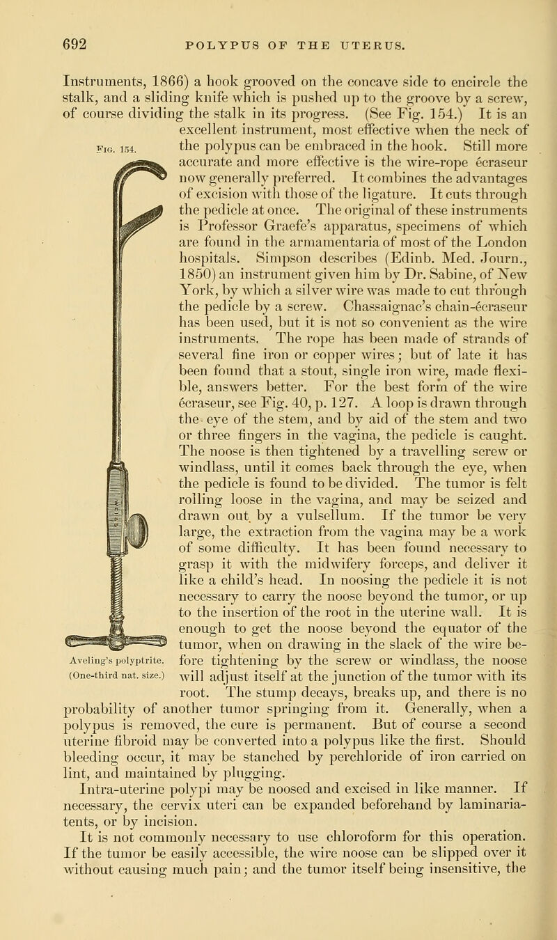 Instruments, 1866) a hook grooved on the concave side to encircle the stalk, and a sliding knife which is pushed up to the groove by a screw, of course dividing the stalk in its progress. (See Fig. 154.) It is an excellent instrument, most effective when the neck of fig. 154. the polypus can be embraced in the hook. Still more accurate and more eifective is the wire-rope ecraseur now generally preferred. It combines the advantages of excision with those of the ligature. It cuts through the pedicle at once. The original of these instruments is Professor Graefe's apparatus, specimens of which are found in the armamentaria of most of the London hospitals. Simpson describes (Edinb. Med. Journ., 1850) an instrument given him by Dr. Sabine, of New York, by which a silver wire was made to cut through the pedicle by a screw. Chassaignac's chain-ecraseur has been used, but it is not so convenient as the wire instruments. The rope has been made of strands of several fine iron or copper wires; but of late it has been found that a stout, single iron wire, made flexi- ble, answers better. For the best form of the wire Ecraseur, see Fig. 40, p. 127. A loop is drawn through the= eye of the stem, and by aid of the stem and two or three fingers in the vagina, the pedicle is caught. The noose is then tightened by a travelling screw or windlass, until it comes back through the eye, when the pedicle is found to be divided. The tumor is felt rolling loose in the vagina, and may be seized and drawn out by a vulsellum. If the tumor be very large, the extraction from the vagina may be a work of some difficulty. It has been found necessary to grasp it with the midwifery forceps, and deliver it like a child's head. In noosing the pedicle it is not necessary to carry the noose beyond the tumor, or up to the insertion of the root in the uterine wall. It is enough to get the noose beyond the equator of the tumor, when on drawing in the slack of the wire be- Aveiing's poiyptrite. fore tightening by the screw or windlass, the noose (One-third nat. size.) wiH adjust itself at the junction of the tumor with its root. The stump decays, breaks up, and there is no probability of another tumor springing from it. Generally, when a polypus is removed, the cure is permanent. But of course a second uterine fibroid may be converted into a polypus like the first. Should bleeding occur, it may be stanched by perch!oride of iron carried on lint, and maintained by plugging. Intra-uterine polypi may be noosed and excised in like manner. If necessary, the cervix uteri can be expanded beforehand by laminaria- tents, or by incision. It is not commonly necessary to use chloroform for this operation. If the tumor be easily accessible, the wire noose can be slipped over it without causing much pain; and the tumor itself being insensitive, the
