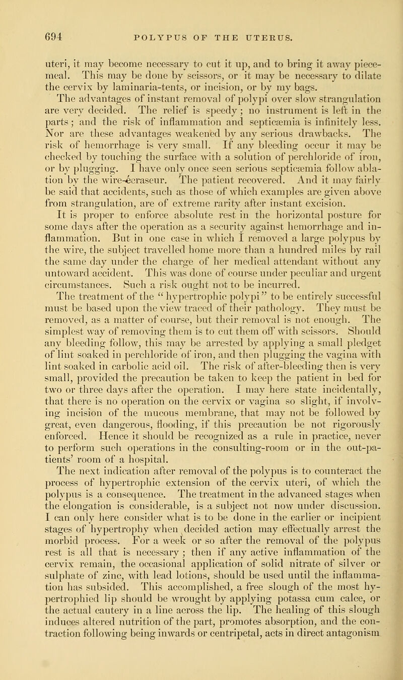 uteri, it may become necessary to cut it up, and to bring it away piece- meal. This may be done by scissors, or it may be necessary to dilate the cervix by laminaria-tents, or incision, or by my bags. The advantages of instant removal of polypi over slow strangulation are very decided. The relief is speedy; no instrument is left in the parts; and the risk of inflammation and septicaemia is infinitely less. Nor are these advantages weakened by any serious drawbacks. The risk of hemorrhage is very small. If any bleeding occur it may be checked by touching the surface with a solution of perchloride of iron, or by plugging. I have only once seen serious septicaemia follow abla- tion by the wire-ecraseur. The patient recovered. And it may fairly be said that accidents, such as those of which examples are given above from strangulation, are of extreme rarity after instant excision. It is proper to enforce absolute rest in the horizontal posture for some days after the operation as a security against hemorrhage and in- flammation. But in one case in which I removed a large polypus by the wire, the subject travelled home more than a hundred miles by rail the same day under the charge of her medical attendant without any untoward accident. This was done of course under peculiar and urgent circumstances. Such a risk ought not to be incurred. The treatment of the  hypertrophic polypi to be entirely successful must be based upon the view traced of their pathology. They must be removed, as a matter of course, but their removal is not enough. The simplest way of removing them is to cut them off with scissors. Should any bleeding follow, this may be arrested by applying a small pledget of lint soaked in perchloride of iron, and then plugging the vagina with lint soaked in carbolic acid oil. The risk of after-bleeding then is very small, provided the precaution be taken to keep the patient in bed for two or three days after the operation. I may here state incidentally, that there is no operation on the cervix or vagina so slight, if involv- ing incision of the mucous membrane, that may not be followed by great, even dangerous, flooding, if this precaution be not rigorously enforced. Hence it should be recognized as a rule in practice, never to perform such operations in the consulting-room or in the out-pa- tients' room of a hospital. The next indication after removal of the polypus is to counteract the process of hypertrophic extension of the cervix uteri, of which the polypus is a consequence. The treatment in the advanced stages when the elongation is considerable, is a subject not now under discussion. I can only here consider what is to be done in the earlier or incipient stages of hypertrophy when decided action may effectually arrest the morbid process. For a week or so after the removal of the polypus rest is all that is necessary ; then if any active inflammation of the cervix remain, the occasional application of solid nitrate of silver or sulphate of zinc, with lead lotions, should be used until the inflamma- tion has subsided. This accomplished, a free slough of the most hy- pertrophied lip should be wrought by applying potassa cum calce, or the actual cautery in a line across the lip. The healing of this slough induces altered nutrition of the part, promotes absorption, and the con- traction following being inwards or centripetal, acts in direct antagonism