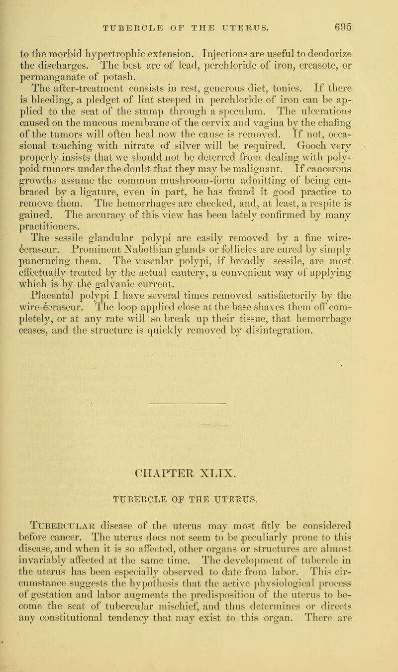 to the morbid hypertrophic extension. Injections are useful to deodorize the discharges. The best are of lead, perchloride of iron, creasote, or permanganate of potash. The after-treatment consists in rest, generous diet, tonics. If there is bleeding, a pledget of lint steeped in perchloride of iron can be ap- plied to the seat of the stump through a speculum. The ulcerations caused on the mucous membrane of the cervix and vagina by the chafing of the tumors will often heal now the cause is removed. If not, occa- sional touching with nitrate of silver will be required. Gooch very properly insists that we should not be deterred from dealing with poly- poid tumors under the doubt that they may be malignant. If cancerous growths assume the common mushroom-form admitting of being em- braced by a ligature, even in part, he has found it good practice to remove them. The hemorrhages are checked, and, at least, a respite is gained. The accuracy of this view has been lately confirmed by many practitioners. The sessile glandular polypi are easily removed by a fine wire- ecraseur. Prominent Nabothian glands or follicles are cured by simply puncturing them. The vascular polypi, if broadly sessile, are most effectually treated by the actual cautery, a convenient way of applying which is by the galvanic current. Placenta] polypi I have several times removed satisfactorily by the wire-ecraseur. The loop applied close at the base shaves them off com- pletely, or at any rate will so break up their tissue, that hemorrhage ceases, and the structure is quickly removed by disintegration. CHAPTER XLIX. TUBERCLE OF THE UTEEUS. Tubercular disease of the uterus may most fitly be considered before cancer. The uterus does not seem to be peculiarly prone to this disease, and when it is so affected, other organs or structures are almost invariably affected at the same time. The development of tubercle in the uterus has been especially observed to date from labor. This cir- cumstance suggests the hypothesis that the active physiological process of gestation and labor augments (he predisposition of (he uterus t<> In- come the seat of tubercular misohief, and thus determines or directs any constitutional tendency that may exist to this organ. There are