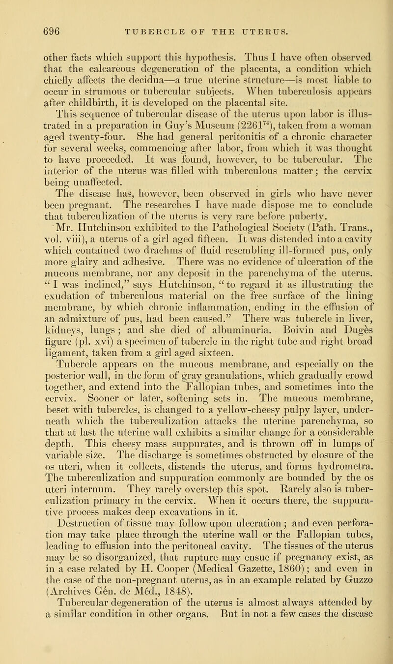 other facts which support this hypothesis. Thus I have often observed that the calcareous degeneration of the placenta, a condition which chiefly affects the decidua—a true uterine structure—is most liable to occur in strumous or tubercular subjects. When tuberculosis appears after childbirth, it is developed on the placental site. This sequence of tubercular disease of the uterus upon labor is illus- trated in a preparation in Guy's Museum (226174), taken from a woman aged twenty-four. She had general peritonitis of a chronic character for several weeks, commencing after labor, from which it was thought to have proceeded. It was found, however, to be tubercular. The interior of the uterus was filled with tuberculous matter; the cervix being unaffected. The disease has, however, been observed in girls who have never been pregnant. The researches I have made dispose me to conclude that tuberculization of the uterus is very rare before puberty. Mr. Hutchinson exhibited to the Pathological Society (Path. Trans., vol. viii), a uterus of a girl aged fifteen. It was distended into a cavity which contained two drachms of fluid resembling ill-formed pus, only more glairy and adhesive. There was no evidence of ulceration of the mucous membrane, nor any deposit in the parenchyma of the uterus.  I was inclined, says Hutchinson,  to regard it as illustrating the exudation of tuberculous material on the free surface of the lining membrane, by which chronic inflammation, ending in the effusion of an admixture of pus, had been caused. There was tubercle in liver, kidneys, lungs ; and she died of albuminuria. Boivin and Duges figure (pi. xvi) a specimen of tubercle in the right tube and right broad ligament, taken from a girl aged sixteen. Tubercle appears on the mucous membrane, and especially on the posterior wall, in the form of gray granulations, which gradually crowd together, and extend into the Fallopian tubes, and sometimes into the cervix. Sooner or later, softening sets in. The mucous membrane, beset with tubercles, is changed to a yellow-cheesy pulpy layer, under- neath which the tuberculization attacks the uterine parenchyma, so that at last the uterine wall exhibits a similar change for a considerable depth. This cheesy mass suppurates, and is thrown off in lumps of variable size. The discharge is sometimes obstructed by closure of the os uteri, when it collects, distends the uterus, and forms hydrometra. The tuberculization and suppuration commonly are bounded by the os uteri internum. They rarely overstep this spot. Rarely also is tuber- culization primary in the cervix. When it occurs there, the suppura- tive process makes deep excavations in it. Destruction of tissue may follow upon ulceration ; and even perfora- tion may take place through the uterine wall or the Fallopian tubes, leading to effusion into the peritoneal cavity. The tissues of the uterus may be so disorganized, that rupture may ensue if pregnancy exist, as in a case related by H. Cooper (Medical Gazette, 1860); and even in the case of the non-pregnant uterus, as in an example related by Guzzo (Archives Gen. de Med., 1848). Tubercular degeneration of the uterus is almost always attended by a similar condition in other organs. But in not a few cases the disease