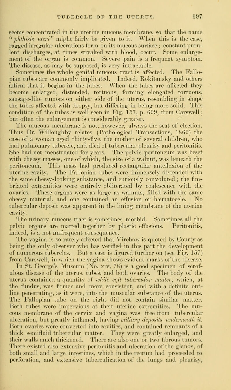 seems concentrated in the uterine raucous membrane, so that the name phthisis uteri might fairly be given to it. When this is the case, ragged irregular ulcerations form on its mucous surface; constant puru- lent discharges, at times streaked with blood, occur. Some enlarge- ment of the organ is common. Severe pain is a frequent symptom. The disease, as may be supposed, is very intractable. Sometimes the whole genital mucous tract is affected. The Fallo- pian tubes are commonly implicated. Indeed, Eokitansky and others affirm that it begins in the tubes. When the tubes are affected they become enlarged, distended, tortuous, forming elongated tortuous, sausage-like tumors on either side of the uterus, resembling in shape the tubes affected with dropsy, but differing in being more solid. This condition of the tubes is well seen in Fig. 157, p. 699, from Carswell; but often the enlargement is considerably greater. The mucous membrane is not,.however, always the seat of election. Thus Dr. Willoughby relates (Pathological Transactions, 1869) the case of a woman aged thirty-five, the mother of several children, who had pulmonary tubercle, and died of tubercular pleurisy and peritonitis. She had not menstruated for years. The pelvic peritoneum was beset with cheesy masses, one of which, the size of a walnut, was beneath the peritoneum. This mass had produced rectangular anteflexion of the uterine cavity. The Fallopian tubes were immensely distended with the same cheesy-looking substance, and curiously convoluted; the fim- briated extremities were entirely obliterated by coalescence with the ovaries. These organs were as large as walnuts, filled with the same cheesy material, and one contained an effusion or hematocele. No tubercular deposit was apparent in the lining membrane of the uterine cavity. The urinary mucous tract is sometimes morbid. Sometimes all the pelvic organs are matted together by plastic effusions. Peritonitis, indeed, is a not unfrequent consequence. The vagina is so rarely affected that Virchow is quoted by Courty as being the only observer who has verified in this part the development of numerous tubercles. But a case is figured further on (see Fig. 157) from Carswell, in which the vagina shows evident marks of the disease. In St. George's Museum (No. xiv, 78) is a good specimen of scrof- ulous disease of the uterus, tubes, and both ovaries. The body of the uterus contained a quantity of white soft tubercular matter, which, at the fundus, was firmer and more consistent, and with a definite out- line penetrating, as it were, into the muscular substance of the uterus. The Fallopian tube on the right did not contain similar matter. Both tubes were impervious at their uterine extremities. The mu- cous membrane of the cervix and vagina was free from tubercular ulceration, but greatly inflamed, having miliary deposits underneath it. Both ovaries were converted into cavities, and contained remnants of a thick semifluid tubercular matter. They were greatly enlarged, and their walls much thickened. There are also one or two fibrous tumors. There existed also extensive peritonitis and ulceration of the glands, of both small and large1 intestines, which in the rectum had proceeded to perforation, and extensive tuberculization of the lungs and pleurisy,
