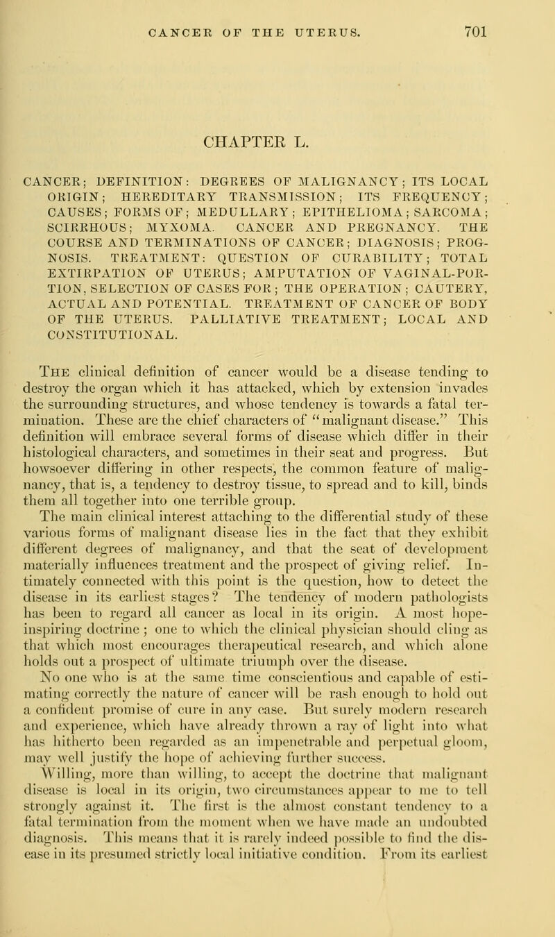 CHAPTER L. CANCER; DEFINITION: DEGREES OF MALIGNANCY ; ITS LOCAL ORIGIN; HEREDITARY TRANSMISSION; ITS FREQUENCY; CAUSES; FORMS OF; MEDULLARY; EPITHELIOMA ; SARCOMA ; SCIRRHOUS; MYXOMA. CANCER AND PREGNANCY. THE COURSE AND TERMINATIONS OF CANCER; DIAGNOSIS; PROG- NOSIS. TREATMENT: QUESTION OF CURABILITY; TOTAL EXTIRPATION OF UTERUS; AMPUTATION OF VAGINAL-POR- TION, SELECTION OF CASES FOR ; THE OPERATION ; CAUTERY, ACTUAL AND POTENTIAL. TREATMENT OF CANCER OF BODY OF THE UTERUS. PALLIATIVE TREATMENT; LOCAL AND CONSTITUTIONAL. The clinical definition of cancer would be a disease tending to destroy the organ which it has attacked, which by extension invades the surrounding structures, and whose tendency is towards a fatal ter- mination. These are the chief characters of malignant disease. This definition will embrace several forms of disease which differ in their histological characters, and sometimes in their seat and progress. But howsoever differing in other respects, the common feature of malig- nancy, that is, a tendency to destroy tissue, to spread and to kill, binds them all together into one terrible group. The main clinical interest attaching to the differential study of these various forms of malignant disease lies in the fact that they exhibit different degrees of malignancy, and that the seat of development materially influences treatment and the prospect of giving relief. In- timately connected with this point is the question, how to detect the disease in its earliest stages? The tendency of modern pathologists has been to regard all cancer as local in its origin. A most hope- inspiring doctrine ; one to which the clinical physician should cling as that which most encourages therapeutical research, and which alone holds out a prospect of ultimate triumph over the disease. No one who is at the same time conscientious and capable of esti- mating correctly the nature of cancer will be rash enough to hold out a confident promise of cure in any case. But surely modern research and experience, which have already thrown a ray of light into what has hitherto been regarded as an impenetrable and perpetual gloom, may well justify the hope of achieving further success. Willing, more than willing, to accept the doctrine that malignant disease is local in its origin, two circumstances appear to me to tell strongly against it. The first is the almost constant tendency to a fatal termination from the moment when we have made an undoubted diagnosis. This means that it is rarely indeed possible to find the dis- ease in its presumed strictly local initiative condition. From its earliest