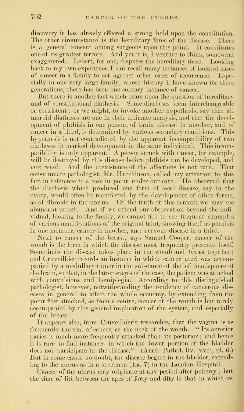discovery it has already effected a strong hold upon the constitution. The other circumstance is the hereditary force of the disease. There is a general consent among surgeons upon this point. It constitutes one of its greatest terrors. And yet it is, I venture to think, somewhat exaggerated. Lebert, for one, disputes the hereditary force. Looking back to my own experience I can recall many instances of isolated cases of cancer in a family to set against other cases of recurrence. Espe- cially in one very large family, whose history I have known for three generations, there has been one solitary instance of cancer. But there is another fact which bears upon the question of hereditary and of constitutional diathesis. Some diatheses seem interchangeable or coexistent; or we might, to invoke another hypothesis, say that all morbid diatheses are one in their ultimate analysis, and that the devel- opment of phthisis in one person, of brain disease in another, and of cancer in a third, is determined by various secondary conditions. This hypothesis is not contradicted by the apparent incompatibility of two diatheses in marked development in the same individual. This incom- patibility is only apparent. A person struck with cancer, for example, will be destroyed by this disease before phthisis can be developed, and vice versa. And the coexistence of the affections is not rare. That consummate pathologist, Mr. Hutchinson, called my attention to this fact in reference to a case in point under our care. He observed that the diathesis which produced one form of local disease, say in the ovary, would often be manifested by the development of other forms, as of fibroids in the uterus. Of the truth of this remark we may see abundant proofs. And if we extend our observation beyond the indi- vidual, looking to the family, we cannot fail to see frequent examples of various manifestations of the original taint, showing itself as phthisis in one member, cancer in another, and nervous disease in a third. Next to cancer of the breast, says Samuel Cooper, cancer of the womb is the form in which the disease most frequently presents itself. Sometimes the disease takes place in the womb and breast together; and Cruveilhier records an instance in which cancer uteri was accom- panied by a medullary tumor in the substance of the left hemisphere of the brain, so that, in the latter stages of the case, the patient was attacked with convulsions and hemiplegia. According to this distinguished pathologist, however, notwithstanding the tendency of cancerous dis- eases in general to affect the whole economy, by extending from the point first attacked, as from a centre, cancer of the womb is but rarely accompanied by this general implication of the system, and especially of the breast. It appears also, from Cruveilhier's researches, that the vagina is as frequently the seat of cancer, as the neck of the womb.  Its anterior paries is much more frequently attacked than its posterior ; and hence it is rare to find instances in which the lower portion of the bladder does not participate in the disease. (Anat. Pathol, liv. xxiii, pi. 6.) But in some cases, no doubt, the disease begins in the bladder, extend- ing to the uterus as in a specimen (Ea. 7) in the London Hospital. Cancer of the uterus may originate at any period after puberty ; but the time of life between the ages of forty and fifty is that in which its