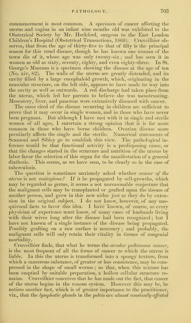 commencement is most common. A specimen of cancer affecting the uterus and vagina in an infant nine months old was exhibited to the Obstetrical Society by Mr. Heckford, surgeon to the East London Children's Hospital (Obstetrical Transactions, 18G8). Cruveilhier ob- serves, that from the age of thirty-live to that of fifty is the principal season for this cruel disease, though he has known one woman of the town die of it, whose age was only twenty-six; and has seen it in women as old as sixty, seventy, eighty, and even eighty-three. In St. George's Museum is a specimen showing the disease at the age of ten (JNTo. xiv, 82). The walls of the uterus are greatly distended, and its cavity filled by a large encephaloid growth, which, originating in the muscular structure, on the left side, appears to have made its way into the cavity as well as outwards. A red discharge had taken place from the uterus, which led her parents to believe she was menstruating. Mesentery, liver, and pancreas were extensively diseased with cancer. The cases cited of the disease occurring in children are sufficient to prove that it may occur in single women, and in those who have never been pregnant. But although I have met with it in single and sterile women of all ages, I entertain a strong opinion that it is far more common in those who have borne children. Ovarian disease more peculiarly affects the single and the sterile. Numerical statements of Scanzoni and Sibley go to establish this view. The pathological in- ference would be that functional activity is a predisposing cause, or that the changes started in the structure and nutrition of the uterus by labor favor the selection of this organ for the manifestation of a general diathesis. This seems, as we have seen, to be clearly so in the case of tuberculosis. The question is sometimes anxiously asked whether cancer of the uterus is not contagious f If it be propagated by cell-growths, which may be regarded as germs, it seems a not unreasonable conjecture that the malignant cells may be transplanted or grafted upon the tissues of another person,'and grow in this new nidus just as they do by exten- sion in the original subject. I do not know, however, of any une- quivocal facts to favor this idea. I have known, of course, as every physician of experience must know, of many cases of husbands living with their wives long after the disease had been recognized ; but I have not known of a single instance of the disease being propagated. Possibly grafting on a raw surface is necessary; and probably, the malignant cells will only retain their vitality in tissues of congenial morbidity. Cruveilhier finds, that what he terms the areolar pultaceous cancer, is the most frequent of all the forms of cancer to which the uterus is liable. In tins the uterus is transformed into a spongy texture, from which a cancerous substance, of greater or less consistence, may be com- pressed in the shape of small worms ; so that, when this texture lias been emptied by suitable preparation, a hollow cellular structure re- mains. Cruveilhier conceives that he has made out the feet, that cancer of the uterus begins in the venous system. However (his may be, he notices another tact, which is of greater importance to (lie practitioner, viz., that the lymphatic glands in the pelvis arc almost constantly effected