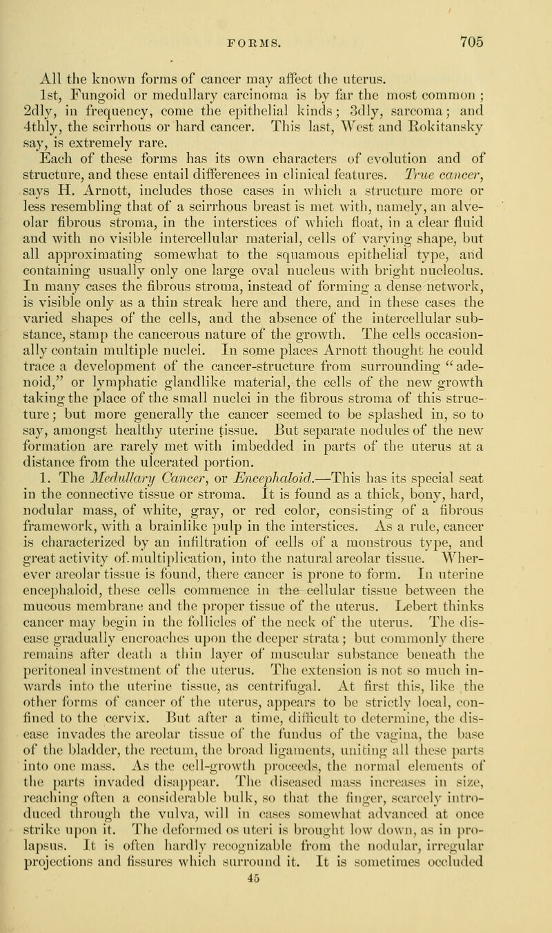 All the known forms of cancer may affect the uterus. 1st, Fungoid or medullary carcinoma is by far the most common ; 2dly, in frequency, come the epithelial kinds; 3dly, sarcoma; and 4thly, the scirrhous or hard cancer. This last, West and Rokitansky say, is extremely rare. Each of these forms has its own characters of evolution and of structure, and these entail differences in clinical features. True cancer, says H. Arnott, includes those cases in which a structure more or less resembling that of a scirrhous breast is met with, namely, an alve- olar fibrous stroma, in the interstices of which float, in a clear fluid and with no visible intercellular material, cells of varying shape, but all approximating somewhat to the squamous epithelial type, arid containing usually only one large oval nucleus with bright nucleolus. In many cases the fibrous stroma, instead of forming a dense network, is visible only as a thin streak here and there, and in these cases the varied shapes of the cells, and the absence of the intercellular sub- stance, stamp the cancerous nature of the growth. The cells occasion- ally contain multiple nuclei. In some places Arnott thought he could trace a development of the cancer-structure from surrounding  ade- noid, or lymphatic glandlike material, the cells of the new growth taking the place of the small nuclei in the fibrous stroma of this struc- ture ; but more generally the cancer seemed to be splashed in, so to say, amongst healthy uterine tissue. But separate nodules of the new formation are rarely met with imbedded in parts of the uterus at a distance from the ulcerated portion. 1. The Medullary Cancer, or Encephaloid.—This has its special seat in the connective tissue or stroma. It is found as a thick, bony, hard, nodular mass, of white, gray, or red color, consisting of a fibrous framework, with a brainlike pulp in the interstices. As a rule, cancer is characterized by an infiltration of cells of a monstrous type, and great activity of. multiplication, into the natural areolar tissue. Wher- ever areolar tissue is found, there cancer is prone to form. In uterine encephaloid, these cells commence in the cellular tissue between the mucous membrane and the proper tissue of the uterus. Lebert thinks cancer may begin in the follicles of the neck of the uterus. The dis- ease gradually encroaches upon the deeper strata; but commonly there remains after death a thin layer of muscular substance beneath the peritoneal investment of the uterus. The extension is not so much in- wards into the uterine tissue, as centrifugal. At first this, like the other forms of cancer of the uterus, appears to be strictly local, con- fined to the cervix. But after a time, difficult to determine, the dis- ease invades the areolar tissue of the fundus of the vagina, the base of the bladder, the rectum, the broad ligaments, uniting all these parts into one mass. As the cell-growth proceeds, the normal elements of the parts invaded disappear. The diseased mass increases in size, reaching often a considerable bulk, so that the finger, scarcely intro- duced through the vulva, will in cases somewhat advanced at once strike upon it. The deformed os uteri is brought low down, as in pro- lapsus. It is often hardly recognizable from (he nodular, irregular projections and fissures which surround it. It is sometimes occluded 45