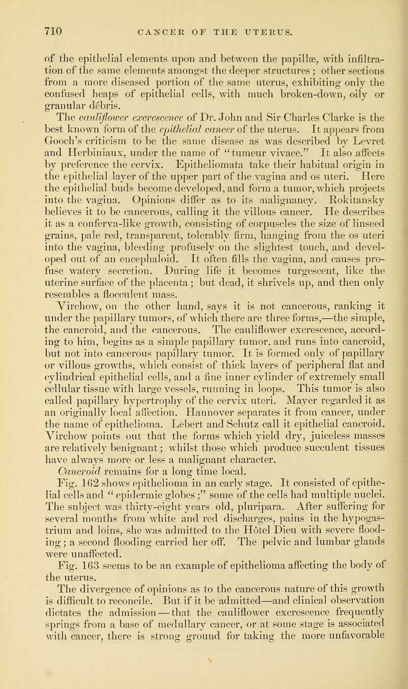of the epithelial elements upon and between the papillae, with infiltra- tion of the same elements amongst the deeper structures ; other sections from a more diseased portion of the same uterus, exhibiting only the confused heaps of epithelial cells, with much broken-down, oily or granular debris. The cauliflower excrescence of Dr. John and Sir Charles Clarke is the best known form of the epithelial cancer of the uterus. It appears from Gooch's criticism to be the same disease as was described by Levret and Herbiniaux, under the name of tumeur vivace. It also affects by preference the cervix. Epitheliomata take their habitual origin in the epithelial layer of the upper part of the vagina and os uteri. Here the epithelial buds become developed, and form a tumor, wThich projects into the vagina. Opinions differ as to its malignancy. Rokitansky believes it to be cancerous, calling it the villous cancer. He describes it as a conferva-like growth, consisting of corpuscles the size of linseed grains, pale red, transparent, tolerably firm, hanging from the os uteri into the vagina, bleeding profusely on the slightest touch, and devel- oped out of an encephaloid. It often fills the vagina, and causes pro- fuse watery secretion. During life it becomes turgescent, like the uterine surface of the placenta; but dead, it shrivels up, and then only resembles a flocculent mass. Virchow, on the other hand, says it is not cancerous, ranking it under the papillary tumors, of which there are three forms,—the simple, the cancroid, and the cancerous. The cauliflower excrescence, accord- ing to him, begins as a simple papillary tumor, and runs into cancroid, but not into cancerous papillary tumor. It is formed only of papillary or villous growths, which consist of thick layers of peripheral flat and cylindrical epithelial cells, and a fine inner cylinder of extremely small cellular tissue with large vessels, running in loops. This tumor is also called papillary hypertrophy of the cervix uteri. Mayer regarded it as an originally local affection. Hannover separates it from cancer, under the name of epithelioma. Lebert and Schutz call it epithelial cancroid. Virchow points out that the forms which yield dry, juiceless masses are relatively benignant; whilst those which produce succulent tissues have always more or less a malignant character. Cancroid remains for a long time local. Fig. 162 shows epithelioma in an early stage. It consisted of epithe- lial cells and  epidermic globes; some of the cells had multiple nuclei. The subject was thirty-eight years old, pluripara. After suffering for several months from Avhite and red discharges, pains in the hypogas- trium and loins, she was admitted to the Hotel Dieu with severe flood- ing ; a second flooding carried her off. The pelvic and lumbar glands were unaffected. Fig. 163 seems to be an example of epithelioma affecting the body of the uterus. The divergence of opinions as to the cancerous nature of this growth is difficult to reconcile. But if it be admitted—and clinical observation dictates the admission — that the cauliflower excrescence frequently springs from a base of medullary cancer, or at some stage is associated with cancer, there is strong ground for taking the more unfavorable