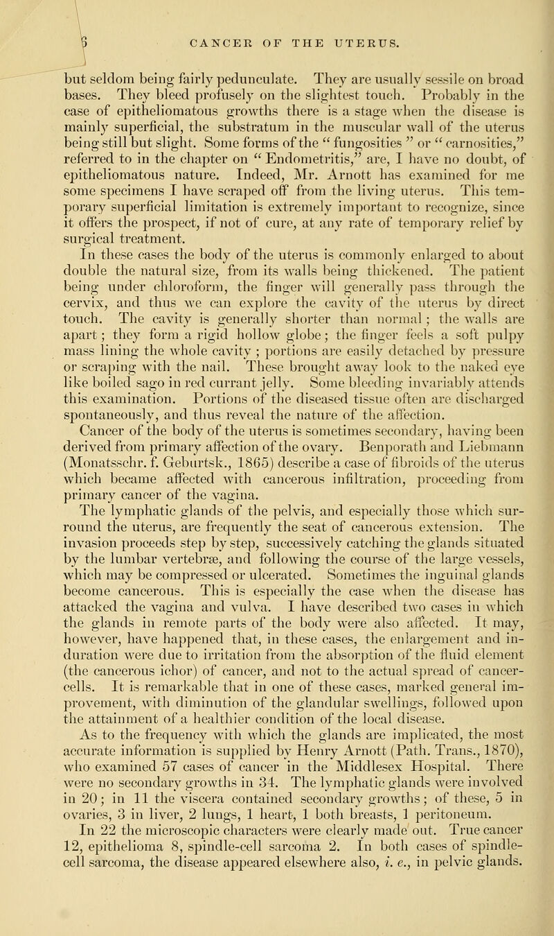 but seldom being fairly pedunculate. They are usually sessile on broad bases. They bleed profusely on the slightest touch. Probably in the case of epithelioniatous growths there is a stage when the disease is mainly superficial, the substratum in the muscular wall of the uterus being still but slight. Some forms of the  fungosities  or  carnosities, referred to in the chapter on  Endometritis, are, I have no doubt, of epithelioniatous nature. Indeed, Mr. Arnott has examined for me some specimens I have scraped off from the living uterus. This tem- porary superficial limitation is extremely important to recognize, since it offers the prospect, if not of cure, at any rate of temporary relief by surgical treatment. In these cases the body of the uterus is commonly enlarged to about double the natural size, from its wTalls being thickened. The patient being under chloroform, the finger will generally pass through the cervix, and thus we can explore the cavity of the uterus by direct touch. The cavity is generally shorter than normal; the walls are apart; they form a rigid hollow globe; the finger feels a soft pulpy mass lining the whole cavity ; portions are easily detached by pressure or scraping with the nail. These brought away look to the naked eye like boiled sago in red currant jelly. Some bleeding invariably attends this examination. Portions of the diseased tissue often are discharged spontaneously, and thus reveal the nature of the affection. Cancer of the body of the uterus is sometimes secondary, having been derived from primary affection of the ovary. Benporath and Liebmann (Monatsschr. f. Geburtsk., 1865) describe a case of fibroids of the uterus which became affected with cancerous infiltration, proceeding from primary cancer of the vagina. The lymphatic glands of the pelvis, and especially those which sur- round the uterus, are frequently the seat of cancerous extension. The invasion proceeds step by step, successively catching the glands situated by the lumbar vertebrae, and following the course of the large vessels, which may be compressed or ulcerated. Sometimes the inguinal glands become cancerous. This is especially the case when the disease has attacked the vagina and vulva. I have described two cases in which the glands in remote parts of the body were also affected. It may, however, have happened that, in these cases, the enlargement and in- duration were due to irritation from the absorption of the fluid element (the cancerous ichor) of cancer, and not to the actual spread of cancer- cells. It is remarkable that in one of these cases, marked general im- provement, with diminution of the glandular swellings, followed upon the attainment of a healthier condition of the local disease. As to the frequency with which the glands are implicated, the most accurate information is supplied by Henry Arnott (Path. Trans., 1870), who examined 57 cases of cancer in the Middlesex Hospital. There were no secondary growths in 34. The lymphatic glands were involved in 20; in 11 the viscera contained secondary growths; of these, 5 in ovaries, 3 in liver, 2 lungs, 1 heart, 1 both breasts, 1 peritoneum. In 22 the microscopic characters were clearly made out. True cancer 12, epithelioma 8, spindle-cell sarcoma 2. In both cases of spindle- cell sarcoma, the disease appeared elsewhere also, L e., in pelvic glands.