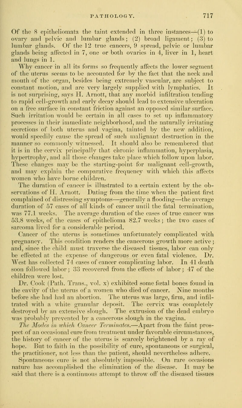 Of the 8 epitheliomata the taint extended in three instances—(1) to ovary and pelvic and lumbar glands; (2) broad ligament; (3) to lumbar glands. Of the 12 true cancers, 9 spread, pelvic or lumbar glands being affected in 7, one or both ovaries in 4, liver in 1, heart and lungs in 1. Why cancer in all its forms so frequently affects the lower segment of the uterus seems to be accounted for by the fact that the neck and mouth of the organ, besides being extremely vascular, are subject to constant motion, and are very largely supplied with lymphatics. It is not surprising, says H. Arnott, that any morbid infiltration tending to rapid cell-growth and early decay should lead to extensive ulceration on a free surface in constant friction against an opposed similar surface. Such irritation woidd be certain in all cases to set up inflammatory processes in their immediate neighborhood, and the naturally irritating secretions of both uterus and vagina, tainted by the new addition, would speedily cause the spread of such malignant destruction in the manner so commonly witnessed. It should also be remembered that it is in the cervix principally that chronic inflammation, hyperplasia, hypertrophy, and all those changes take place which follow upon labor. These changes may be the starting-point for malignant cell-growth, and may explain the comparative frequency with which this affects women who have borne children. The duration of cancer is illustrated to a certain extent by the ob- servations of H. Arnott. Dating from the time when the patient first complained of distressing symptoms—generally a flooding—the average duration of 57 cases of all kinds of cancer until the fatal termination, was 77.1 weeks. The average duration of the cases of true cancer was 53.8 weeks, of the cases of epithelioma 82.7 weeks; the two cases of sarcoma lived for a considerable period. Cancer of the uterus is sometimes unfortunately complicated with pregnancy. This condition renders the cancerous growth more active; and, since the child must traverse the diseased tissues, labor can only be effected at the expense of dangerous or even fatal violence. Dr. West has collected 74 cases of cancer complicating labor. In 41 death soon followed labor; 33 recovered from the effects of labor; 47 of the children were lost. Dr. Cook (Path. Trans., vol. x) exhibited some foetal bones found in the cavity of the uterus of a women who died of cancer. Nine months before she had had an abortion. The uterus was large, firm, and infil- trated with a white granular deposit. The cervix was completely destroyed by an extensive slough. The extrusion of the dead embryo was probably prevented by a cancerous slough in the vagina. The Modes in which Cancer Terminates.—Apart from the faint pros- pect of an occasional cure from treatment under favorable circumstances, the history of cancer of the uterus is scarcely brightened by a ray of hope. But to faith in the possibility of cure, spontaneous or surgical, the practitioner, not less than the patient, should nevertheless adhere. Spontaneous cure is not absolutely impossible. On rare occasions nature has accomplished the elimination of the disease. It may be said that there is a continuous attempt to throw off the diseased tissues