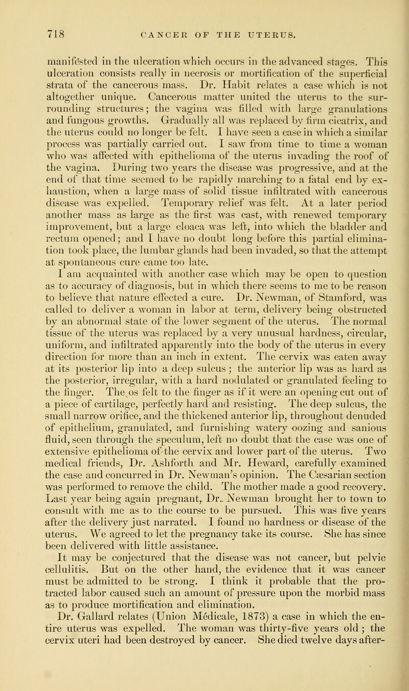 manifested in the ulceration which occurs in the advanced stages. This ulceration consists really in necrosis or mortification of the superficial strata of the cancerous mass. Dr. Habit relates a case which is not altogether unique. Cancerous matter united the uterus to the sur- rounding structures; the vagina was filled with large granulations and fungous growths. Gradually all was replaced by firm cicatrix, and the uterus could no longer be felt. I have seen a case in which a similar process was partially carried out. I saw from time to time a woman who was affected with epithelioma of the uterus invading the roof of the vagina. During two years the disease was progressive, and at the end of that time seemed to be rapidly marching to a fatal end by ex- haustion, when a large mass of solid tissue infiltrated with cancerous disease was expelled. Temporary relief was felt. At a later period another mass as large as the first was cast, with renewed temporary improvement, but a large cloaca was left, into which the bladder and rectum opened; and I have no doubt long before this partial elimina- tion took place, the lumbar glands had been invaded, so that the attempt at spontaneous cure came too late. I am acquainted with another case which may be open to question as to accuracy of diagnosis, but in which there seems to me to be reason to believe that nature effected a cure. Dr. Newman, of Stamford, was called to deliver a woman in labor at term, delivery being obstructed by an abnormal state of the lower segment of the uterus. The normal tissue of the uterus was replaced by a very unusual hardness, circular, uniform, and infiltrated apparently into the body of the uterus in every direction for more than an inch in extent. The cervix was eaten away at its posterior lip into a deep sulcus ; the anterior lip was as hard as the posterior, irregular, with a hard nodulated or granulated feeling to the finger. The os felt to the finger as if it were an opening cut out of a piece of cartilage, perfectly hard and resisting. The deep sulcus, the small narrow orifice, and the thickened anterior lip, throughout denuded of epithelium, granulated, and furnishing wTatery oozing and sanious fluid, seen through the speculum, left no doubt that the case was one of extensive epithelioma of-the cervix and lower part of the uterus. Two medical friends, Dr. Ashforth and Mr. Heward, carefully examined the case and concurred in Dr. Newman's opinion. The Caesarian section was performed to remove the child. The mother made a good recovery. Last year being again pregnant, Dr„ Newman brought her to town to consult with me as to the course to be pursued. This was five years after the delivery just narrated. I found no hardness or disease of the uterus. We agreed to let the pregnancy take its course. She has since been delivered with little assistance. It may be conjectured that the disease was not cancer, but pelvic cellulitis. But on the other hand, the evidence that it was cancer must be admitted to be strong. I think it probable that the pro- tracted labor caused such an amount of pressure upon the morbid mass as to produce mortification and elimination. Dr. Gallard relates (Union Medicale, 1873) a case in which the en- tire uterus was expelled. The woman was thirty-five years old; the cervix uteri had been destroyed by cancer. She died twelve days after-