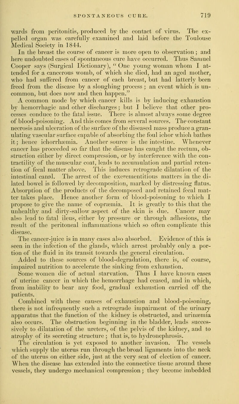 wards from peritonitis, produced by the contact of virus. The ex- pelled organ was carefully examined and laid before the Toulouse Medical Society in 1844. In the breast the course of cancer is more open to observation ; and here undoubted cases of spontaneous cure have occurred. Thus Samuel Cooper says (Surgical Dictionary),  One young woman whom I at- tended for a cancerous womb, of which she died, had an aged mother, who had suffered from cancer of each breast, but had latterly been freed from the disease by a sloughing process ; an event which is un- common, but does now and then happen. A common mode by which cancer kills is by inducing exhaustion by hemorrhagic and other discharges; but I believe that other pro- cesses conduce to the fatal issue. There is almost always some degree of blood-poisoning. And this comes from several sources. The constant necrosis and ulceration of the surface of the diseased mass produce a gran- ulating vascular surface capable of absorbing the foul ichor whioh bathes it; hence ichorrhsemia. Another source is the intestine. Whenever cancer has proceeded so far that the disease has caught the rectum, ob- struction either by direct compression, or by interference with the con- tractility of the muscular coat, leads to accumulation and partial reten- tion of fecal matter above. This induces retrograde dilatation of the intestinal canal. The arrest of the excementitious matters in the di- lated bowel is followed by decomposition, marked by distressing flatus. Absorption of the products of the decomposed and retained fecal mat- ter takes place. Hence another form of blood-poisoning to which I propose to give the name of coprsemia. It is greatly to this that the unhealthy and dirty-sallow aspect of the skin is due. Cancer may also lead to fatal ileus, either by pressure or through adhesions, the result of the peritoneal inflammations which so often complicate this disease. The cancer-juice is in many cases also absorbed. Evidence of this is seen in the infection of the glands, which arrest probably only a por- tion of the fluid in its transit towards the general circulation. Added to these sources of blood-degradation, there is, of course, impaired nutrition to accelerate the sinking from exhaustion. Some women die of actual starvation. Thus I have known cases of uterine cancer in which the hemorrhage had ceased, and in which, from inability to bear any food, gradual exhaustion carried off the patients. Combined with these causes of exhaustion and blood-poisoning, there is not infrequently such a retrograde impairment of the urinary apparatus that the function of the kidney is obstructed, and urinsemia also occurs. The obstruction beginning in the bladder, leads succes- sively to dilatation of the ureters, of the pelvis of the kidney, and to atrophy of its secreting structure ; that is, to hydronephrosis. The circulation is yet exposed to another invasion. The vessels which supply the uterus run through the broad ligaments into the neck of the uterus on either side, just at the very seat of election of cancer. When the disease has extended into the connective tissue around these vessels, they undergo mechanical compression; they become imbedded