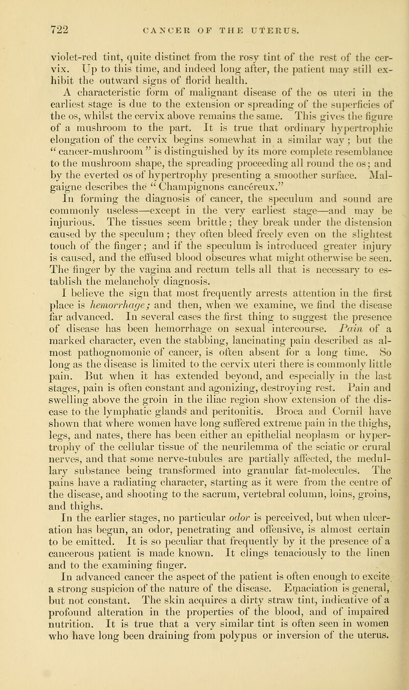 violet-red tint, quite distinct from the rosy tint of the rest of the cer- vix. Up to this time, and indeed long after, the patient may still ex- hibit the outward signs of florid health. A characteristic form of malignant disease of the os uteri in the earliest stage is due to the extension or spreading of the superficies of the os, whilst the cervix above remains the same. This gives the figure of a mushroom to the part. It is true that ordinary hypertrophic elongation of the cervix begins somewhat in a similar way; but the cancer-mushroom is distinguished by its more complete resemblance to the mushroom shape, the spreading proceeding all round the os; and by the everted os of hypertrophy presenting a smoother surface. Mal- gaigne describes the  Champignons cancereux. In forming the diagnosis of cancer, the speculum and sound are commonly useless—except in the very earliest stage—and may be injurious. The tissues seem brittle; they break under the distension caused by the speculum; they often bleed freely even on the slightest touch of the finger; and if the speculum is introduced greater injury is caused, and the effused blood obscures what might otherwise be seen. The finger by the vagina and rectum tells all that is necessary to es- tablish the melancholy diagnosis. I believe the sign that most frequently arrests attention in the first place is hemorrhage; and then, when we examine, we find the disease far advanced. In several cases the first thing to suggest the presence of disease has been hemorrhage on sexual intercourse. Pain of a marked character, even the stabbing, lancinating pain described as al- most pathognomonic of cancer, is often absent for a long time. So long as the disease is limited to the cervix uteri there is commonly little pain. But when it has extended beyond, and especially in the last stages, pain is often constant and agonizing, destroying rest. Pain and swelling above the groin in the iliac region show extension of the dis- ease to the lymphatic glands and peritonitis. Broca and Cornil have shown that where women have long suffered extreme pain in the thighs, legs, and nates, there has been either an epithelial neoplasm or hyper- trophy of the cellular tissue of the neurilemma of the sciatic or crural nerves, and that some nerve-tubules are partially affected, the medul- lary substance being transformed into granular fat-molecules. The pains have a radiating character, starting as it were from the centre of the disease, and shooting to the sacrum, vertebral column, loins, groins, and thighs. In the earlier stages, no particular odor is perceived, but when ulcer- ation has begun, an odor, penetrating and offensive, is almost certain to be emitted. It is so peculiar that frequently by it the presence of a cancerous patient is made known. It clings tenaciously to the linen and to the examining finger. In advanced cancer the aspect of the patient is often enough to excite a strong suspicion of the nature of the disease. Emaciation is general, but not constant. The skin acquires a dirty straw tint, indicative of a profound alteration in the properties of the blood, and of impaired nutrition. It is true that a very similar tint is often seen in women who have long been draining from polypus or inversion of the uterus.