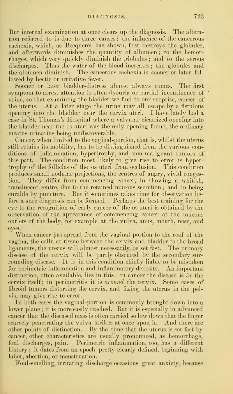 But internal examination at once clears up the diagnosis. The altera- tion referred to is cine to three causes: the influence.of the cancerous cachexia, which, as Becquerel has shown, first destroys the globules, and afterwards diminishes the quantity of albumen • to the hemor- rhages, which very quickly diminish the globules; and to the serous discharges. Thus the water of the blood increases; the globules and the albumen diminish. The cancerous cachexia is sooner or later fol- lowed by hectic or irritative fever. Sooner or later bladder-distress almost always comes. The first symptom to arrest attention is often dysuria or partial incontinence of urine, so that examining the bladder we find to our surprise, cancer of the uterus. At a later stage the urine may all escape by a fistulous opening into the bladder near the cervix uteri. I have lately had a case in St. Thomas's Hospital where a valvular cicatrized opening into the bladder near the os uteri was the only opening found, the ordinary meatus urinarius being undiscoverable. Cancer, when limited to the vaginal-portion, that is, whilst the uterus still retains its mobility, has to be distinguished from the various con- ditions of inflammation, hypertrophy, and non-malignant tumors of this part. The condition most likely to give rise to error is hyper- trophy of the follicles of the os uteri from occlusion. This condition produces small nodular projections, the centres of angry, vivid conges- tion. They differ from commencing cancer, in showing a whitish, translucent centre, due to the retained mucous secretion; and in being curable by puncture. But it sometimes takes time for observation be- fore a sure diagnosis can be formed. Perhaps the best training for the eye to the recognition of early cancer of the os uteri is obtained by the observation of the appearance of commencing cancer at the mucous outlets of the body, for example at the vulva, anus, mouth, nose, and eyes. When cancer has spread from the vaginal-portion to the roof of the vagina, the cellular tissue between the cervix and bladder to the broad ligaments, the uterus will almost necessarily be set fast. The primary disease of the cervix will be partly obscured by the secondary sur- rounding disease. It is in this condition chiefly liable to be mistaken for perimetric inflammation and inflammatory deposits. An important distinction, often available, lies in this: in cancer the disease is in the cervix itself; in perimetritis it is around the cervix. Some cases of fibroid tumors distorting the cervix, and fixing the uterus in the pel- vis, may give rise to error. In both cases the vaginal-portion is commonly brought down into a lower plane; it is more easily reached. But it is especially in advanced cancer that the diseased mass is often carried so low down that the finger scarcely penetrating the vulva strikes at once upon it. And (here are other points of distinction. By the time that the uterus is set fast by cancer, other characteristics are usually pronounced, as hemorrhage, foul discharges, pain. Perimetric inflammation, too, has a different history ; it dates from an epoch pretty clearly defined, beginning with labor, abortion, or menstruation. Foul-smelling, irritating discharge occasions great anxiety, because