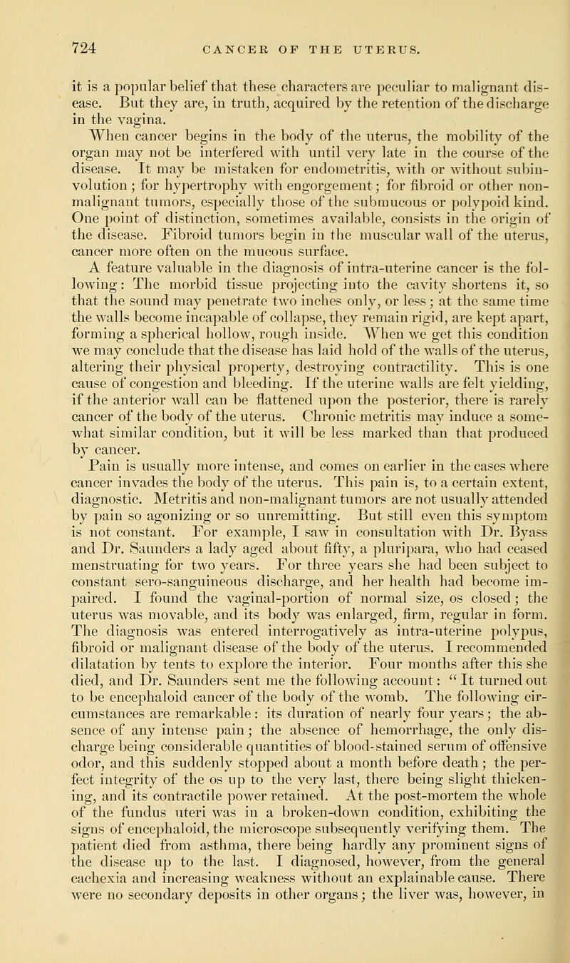 it is a popular belief that these characters are peculiar to malignant dis- ease. But they are, in truth, acquired by the retention of the discharge in the vagina. When cancer begins in the body of the uterus, the mobility of the organ may not be interfered with until very late in the course of the disease. It may be mistaken for endometritis, with or without subin- volution ; for hypertrophy with engorgement; for fibroid or other non- malignant tumors, especially those of the submucous or polypoid kind. One point of distinction, sometimes available, consists in the origin of the disease. Fibroid tumors begin in the muscular wall of the uterus, cancer more often on the mucous surface. A feature valuable in the diagnosis of intra-uterine cancer is the fol- lowing : The morbid tissue projecting into the cavity shortens it, so that the sound may penetrate two inches only, or less; at the same time the walls become incapable of collapse, they remain rigid, are kept apart, forming a spherical hollow, rough inside. When we get this condition we may conclude that the disease has laid hold of the walls of the uterus, altering their physical property, destroying contractility. This is one cause of congestion and bleeding. If the uterine walls are felt yielding, if the anterior wall can be flattened upon the posterior, there is rarely cancer of the body of the uterus. Chronic metritis may induce a some- what similar condition, but it will be less marked than that produced by cancer. Pain is usually more intense, and comes on earlier in the cases where cancer invades the body of the uterus. This pain is, to a certain extent, diagnostic. Metritis and non-malignant tumors are not usually attended by pain so agonizing or so unremitting. But still even this symptom is not constant. For example, I saw in consultation with Dr. Byass and Dr. Saunders a lady aged about fifty, a pluripara, who had ceased menstruating for two years. For three years she had been subject to constant sero-sanguineous discharge, and her health had become im- paired. I found the vaginal-portion of normal size, os closed; the uterus was movable, and its body was enlarged, firm, regular in form. The diagnosis was entered interrogatively as intra-uterine polypus, fibroid or malignant disease of the body of the uterus. I recommended dilatation by tents to explore the interior. Four months after this she died, and Dr. Saunders sent me the following account: It turned out to be encephaloid cancer of the body of the womb. The following cir- cumstances are remarkable: its duration of nearly four years; the ab- sence of any intense pain; the absence of hemorrhage, the only dis- charge being considerable quantities of blood-stained serum of offensive odor, and this suddenly stopped about a month before death; the per- fect integrity of the os up to the very last, there being slight thicken- ing, and its contractile power retained. At the post-mortem the whole of the fundus uteri was in a broken-down condition, exhibiting the signs of encephaloid, the microscope subsequently verifying them. The patient died from asthma, there being hardly any prominent signs of the disease up to the last. I diagnosed, however, from the general cachexia and increasing weakness without an explainable cause. There were no secondary deposits in other organs; the liver was, however, in