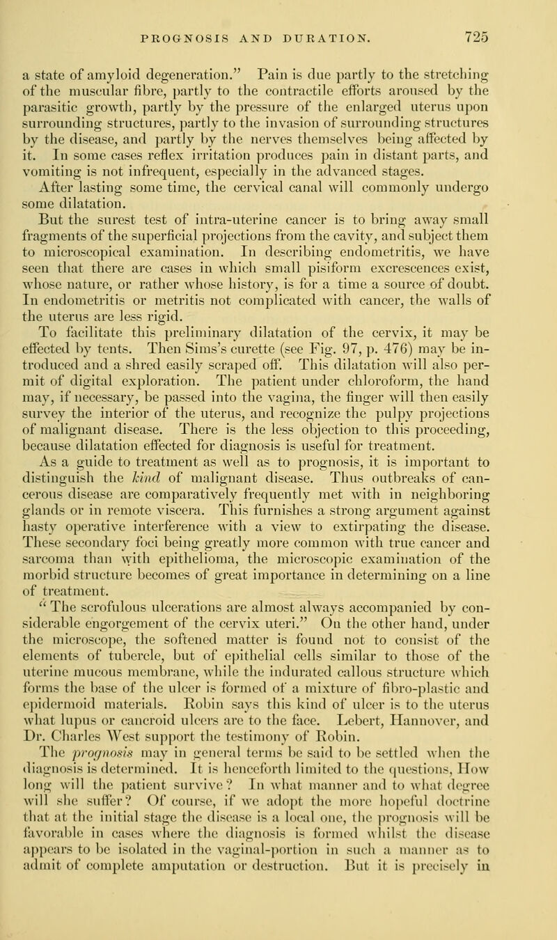 a state of amyloid degeneration. Pain is due partly to the stretching of the muscular fibre, partly to the contractile efforts aroused by the parasitic growth, partly by the pressure of the enlarged uterus upon surrounding structures, partly to the invasion of surrounding structures by the disease, and partly by the nerves themselves being affected by it. In some cases reflex irritation produces pain in distant parts, and vomiting is not infrequent, especially in the advanced stages. After lasting some time, the cervical canal will commonly undergo some dilatation. But the surest test of intra-uterine cancer is to bring away small fragments of the superficial projections from the cavity, and subject them to microscopical examination. In describing endometritis, we have seen that there are cases in which small pisiform excrescences exist, whose nature, or rather whose history, is for a time a source of doubt. In endometritis or metritis not complicated with cancer, the walls of the uterus are less rigid. To facilitate this preliminary dilatation of the cervix, it may be effected by tents. Then Sims's curette (see Fig. 97, p. 476) may be in- troduced and a shred easily scraped off. This dilatation will also per- mit of digital exploration. The patient under chloroform, the hand may, if necessary, be passed into the vagina, the finger will then easily survey the interior of the uterus, and recognize the pulpy projections of malignant disease. There is the less objection to this proceeding, because dilatation effected for diagnosis is useful for treatment. As a guide to treatment as well as to prognosis, it is important to distinguish the kind of malignant disease. Thus outbreaks of can- cerous disease are comparatively frequently met with in neighboring glands or in remote viscera. This furnishes a strong argument against hasty operative interference with a view to extirpating the disease. These secondary foci being greatly more common with true cancer and sarcoma than with epithelioma, the microscopic examination of the morbid structure becomes of great importance in determining on a line of treatment.  The scrofulous ulcerations are almost always accompanied by con- siderable engorgement of the cervix uteri. On the other hand, under the microscope, the softened matter is found not to consist of the elements of tubercle, but of epithelial cells similar to those of the uterine mucous membrane, while the indurated callous structure which forms the base of the ulcer is formed of a mixture of fibro-plastic and epidermoid materials. Robin says this kind of ulcer is to the uterus what lupus or cancroid ulcers are to the face. Lebcrt, Hannover, and Dr. Charles West support the testimony of Robin. The prognosis may in general terms be said to be settled when the diagnosis is determined. It is henceforth limited to the questions, How long will the patient survive? In what manner and to what degree will she suffer? Of course, if we adopt the more hopeful doctrine dial at (lie initial stage the disease is a local one, the prognosis will be favorable in cases where the diagnosis is formed whilst (lie disease appears to be isolated in the vaginal-portion in such a manner as to admit of complete amputation or destruction. But it is precisely in