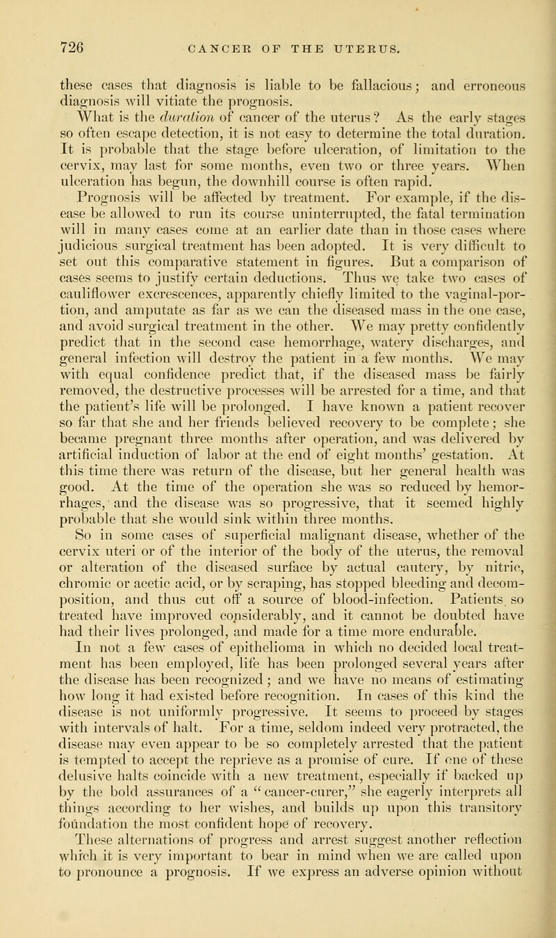 these cases that diagnosis is liable to be fallacious; and erroneous diagnosis will vitiate the prognosis. What is the duration of cancer of the uterus ? As the early stages so often escape detection, it is not easy to determine the total duration. It is probable that the stage before ulceration, of limitation to the cervix, may last for some months, even two or three years. When ulceration has begun, the downhill course is often rapid. Prognosis will be affected by treatment. For example, if the dis- ease be allowed to run its course uninterrupted, the fatal termination will in many cases come at an earlier date than in those cases where judicious surgical treatment has been adopted. It is very difficult to set out this comparative statement in figures. But a comparison of cases seems to justify certain deductions. Thus we take two cases of cauliflower excrescences, apparently chiefly limited to the vaginal-por- tion, and amputate as far as we can the diseased mass in the one case, and avoid surgical treatment in the other. We may pretty confidently predict that in the second case hemorrhage, watery discharges, and general infection will destroy the patient in a few months. We may with equal confidence predict that, if the diseased mass be fairly removed, the destructive processes will be arrested for a time, and that the patient's life will be prolonged. I have known a patient recover so far that she and her friends believed recovery to be complete; she became pregnant three months after operation, and was delivered by artificial induction of labor at the end of eight months' gestation. At this time there was return of the disease, but her general health was good. At the time of the operation she was so reduced by hemor- rhages, and the disease was so progressive, that it seemed highly probable that she would sink within three months. So in some cases of superficial malignant disease, whether of the cervix uteri or of the interior of the body of the uterus, the removal or alteration of the diseased surface by actual cautery, by nitric, chromic or acetic acid, or by scraping, has stopped bleeding and decom- position, and thus cut off a source of blood-infection. Patients, so treated have improved considerably, and it cannot be doubted have had their lives prolonged, and made for a time more endurable. In not a few cases of epithelioma in which no decided local treat- ment has been employed, life has been prolonged several years after the disease has been recognized; and we have no means of estimating how long it had existed before recognition. In cases of this kind the disease is not uniformly progressive. It seems to proceed by stages with intervals of halt. For a time, seldom indeed very protracted, the disease may even appear to be so completely arrested that the patient is tempted to accept the reprieve as a promise of cure. If one of these delusive halts coincide with a new treatment, especially if backed up by the bold assurances of a  cancer-curer, she eagerly interprets all things according to her wishes, and builds up upon this transitory foundation the most confident hope of recovery. These alternations of progress and arrest suggest another reflection which it is very important to bear in mind when we are called upon to pronounce a prognosis. If we express an adverse opinion without