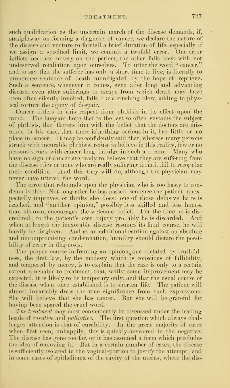 such qualification as the uncertain march of the disease demands, if, straightway on forming a diagnosis of cancer, we declare the nature of the disease and venture to foretell a brief duration of life, especially if we assign a specified limit, we commit a twofold error. One error inflicts needless misery on the patient, the other falls back with not undeserved retaliation upon ourselves. To utter the word cancer, and to say that the sufferer has only a short time to live, is literally to pronounce sentence of death unmitigated by the hope of reprieve. Such a sentence, whenever it comes, even after long and advancing disease, even after sufferings to escape from which death may have been often silently invoked, falls like a crushing blow, adding to phys- ical torture the agony of despair. Cancer differs in this respect from phthisis in its effect upon the mind. The buoyant hope that to the last so often sustains the subject of phthisis, that flatters him with the belief that the doctors are mis- taken in his case, that there is'nothing serious in it, has little or no place in cancer. It may be confidently said that, whereas many persons struck with incurable phthisis, refuse to believe in this reality, few or no persons struck with cancer long indulge in such a dream. Many who have no sign of cancer are ready to believe that they are suffering from the disease; few or none who are really suffering from it fail to recognize their condition. And this they will do, although the physician may never have uttered the wrord. The error that rebounds upon the physician who is too hasty to con- demn is this: Not long after he has passed sentence the patient unex- pectedly improves, or thinks she does; one of those delusive halts is reached, and another opinion, possibly less skilled and less honest than his own, encourages the welcome belief. For the time he is dis- credited; to the patient's own injury probably he is discarded. And when at length the inexorable disease resumes its fatal course, he will hardly be forgiven. And as an additional caution against an absolute and uncompromising condemnation, humility should dictate the possi- bility of error in diagnosis. The proper course in framing an opinion,, one dictated by truthful- ness, the first law, by the modesty which is conscious of fallibility, and tempered by mercy, is to explain that the case is only to a certain extent amenable to treatment, that, whilst some improvement may be expected, it is likely to be temporary only, and that the usual course of the disease when once established is to shorten life. The patient will almost invariably draw the true significance from such expressions. She will believe that she has cancer. But she will be grateful for having been spared the cruel word. The treatment may most conveniently be discussed under the leading heads of cwative and palliative. The first question which always chal- lenges attention is that of curability. In the great majority of cases when first seen, unhappily, this is quickly answered in the negative. The disease has gone too far, or it has assumed a form which precludes the idea of removing it. But in a certain number of cases, the disease is sufficiently isolated in the vaginal-portion to justify the attempt: and in some eases of epithelioma of the cavity of the uterus, where the dis-