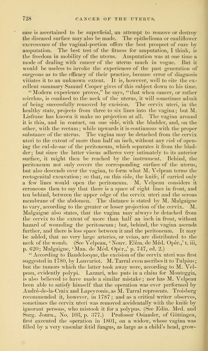 ease is ascertained to be superficial, an attempt to remove or destroy the diseased surface may also be made. The epithelioma or cauliflower excrescence of the vaginal-portion offers the best prospect of cure by amputation. The best test of the fitness for amputation, I think, is the freedom in mobility of the uterus. Amputation was at one time a mode of dealing with cancer of the uterus much in vogue. But it would be useless to invoke the experiences of the past generation of surgeons as to the efficacy of their practice, because error of diagnosis vitiates it to an unknown extent. It is, however, well to cite the ex- cellent summary Samuel Cooper gives of this subject down to his time. Modern experience proves/' he says, that when cancer, or rather scirrhus, is confined to the neck of the uterus, it will sometimes admit of being successfully removed by excision. The cervix uteri, in the healthy state, projects from three to six lines into the vagina; but M. Lisfranc has known it make no projection at all. The vagina around it is thin, and in contact, on one side, with the bladder, and, on the other, with the rectum; while upwards it is continuous with the proper substance of the uterus. The vagina may be detached from the cervix uteri to the extent of more than half an inch, without any risk of open- ing the cul-de-sac of the peritoneum, which separates it from the blad- der; but since the latter viscus adheres very intimately to its anterior surface, it might then be reached by the instrument. Behind, the peritoneum not only covers the corresponding surface of the uterus, but also descends over the vagina, to form what M. Velpeau terms the rectogenital excavation; so that, on this side, the knife, if carried only a few lines would open the peritoneum. M. Velpeau considers it erroneous then to say that there is a space of eight lines in front, and ten behind, between the upper edge of the cervix uteri and the serous membrane of the abdomen. The distance is stated by M. Malgaigne to vary, according to the greater or lesser projection of the cervix. M. Malgaigne also states, that the vagina may always be detached from the cervix to the extent of more than half an inch in front, without hazard of wounding the peritoneum; but, behind, the vagina ascends further, and there is less space between it and the peritoneum. It may be added, that no very large arteries, or veins, are distributed to the neck of the womb. (See Velpeau, 'Nouv. Elem. de Med. Oper.,' t. iii, p. 620; Malgaigne, 'Man. de Med. Oper.,' p. 747, ed. 2.) According to Baudelocque, the excision of the cervix uteri was first suggested in 1780, by Lauvariot. M. Tarral even ascribes it to Tulpius; but the tumors which the latter took away were, according to M. Vel- peau, evidently polypi. Lazzari, who puts in a claim for Monteggia, is also believed to have made a similar mistake; nor has M. Velpeau been able to satisfy himself that the operation was ever performed by Andre-de-la-Craix and Lapeyronie, as M. Tarral represents. Troisberg recommended it, however, in 1787; and as a critical writer observes, sometimes the cervix uteri was removed accidentally with the knife by ignorant persons, who mistook it for a polypus. (See Edin. Med. and Surg. Journ., No. 103, p. 377.) Professor Osiander, of Gottingen, first executed the operation in 1801, on a widow, whose vagina was filled by a very vascular fetid fungus, as large as a child's head, grow-