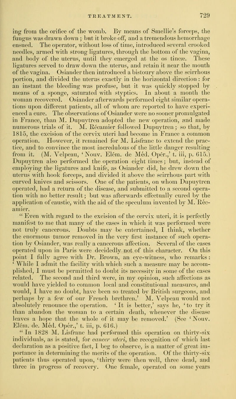 ing from the orifice of the womb. By means of Smel lie's forceps, the fungus was drawn down ; but it broke off, and a tremendous hemorrhage ensued. The operator, without loss of time, introduced several crooked needles, armed with strong ligatures, through the bottom of the vagina, and body of the uterus, until they emerged at the os tinea?. These ligatures served to draw down the uterus, and retain it near the mouth of the vagina. Osiander then introduced a bistoury above the scirrhous portion, and divided the uterus exactly in the horizontal direction : for an instant the bleeding was profuse, but it was quickly stopped by means of a sponge, saturated with styptics. In about a month the woman recovered. Osiander afterwards performed eight similar opera- tions upon different patients, all of whom are reported to have experi- enced a cure. The observations of Osiander were no sooner promulgated in France, than M. Dupuytren adopted the new operation, and made numerous trials of it. M. Recamier followed Dupuytren; so that, by 1815, the excision of the cervix uteri had become in France a common operation. However, it remained for M. Lisfranc to extend the prac- tice, and to convince the most incredulous of the little danger resulting from it. (M. Velpeau, ' Nouv. Elem. de Med. Oper./ t. iii, p. 615.) Dupuytren also performed the operation eight times; but, instead of employing the ligatures and knife, as Osiander did, he drew down the uterus with hook forceps, and divided it above the scirrhous part with curved knives and scissors. One of the patients, on whom Dupuytren operated, had a return of the disease, and submitted to a second opera- tion with no better result; but was afterwards effectually cured by the application of caustic, with the aid of the speculum invented by M. Rec- amier. Even with regard to the excision of the cervix uteri, it is perfectly manifest to me that many of the cases in which it was performed were not truly cancerous. Doubts may be entertained, I think, whether the enormous tumor removed in the very first instance of such opera- tion by Osiander, was really a cancerous affection. Several of the cases operated upon in Paris were decidedly not of this character. On this point I fully agree with Dr. Brown, an eye-witness, who remarks : ' While I admit the facility with which such a measure may be accom- plished, I must be permitted to doubt its necessity in some of the cases related. The second and third were, in my opinion, such affections as would have yielded to common local and constitutional measures, and would, I have no doubt, have been so treated by British surgeons, and perhaps by a few of our French brethren.' M. Velpeau would not absolutely renounce the operation. 'It is better,' says he, 'to try it than abandon the woman to a certain death, whenever the disease leaves a hope that the whole of it may be removed.' (See ' Nouv. Elem. de. Med. Oper.,' t. iii, p. 616.) In 1828 M. Lisfranc had performed this operation on thirty-six individuals, as is stated, for cancer uteri, the recognition of which last declaration as a positive fact, I beg to observe, is a matter ol*great im- portance in determining (lie merits of the operation. Of the thirty-six patients thus operated upon, 'thirty were then well, three dead, and three in progress of recovery. One female, operated on some years