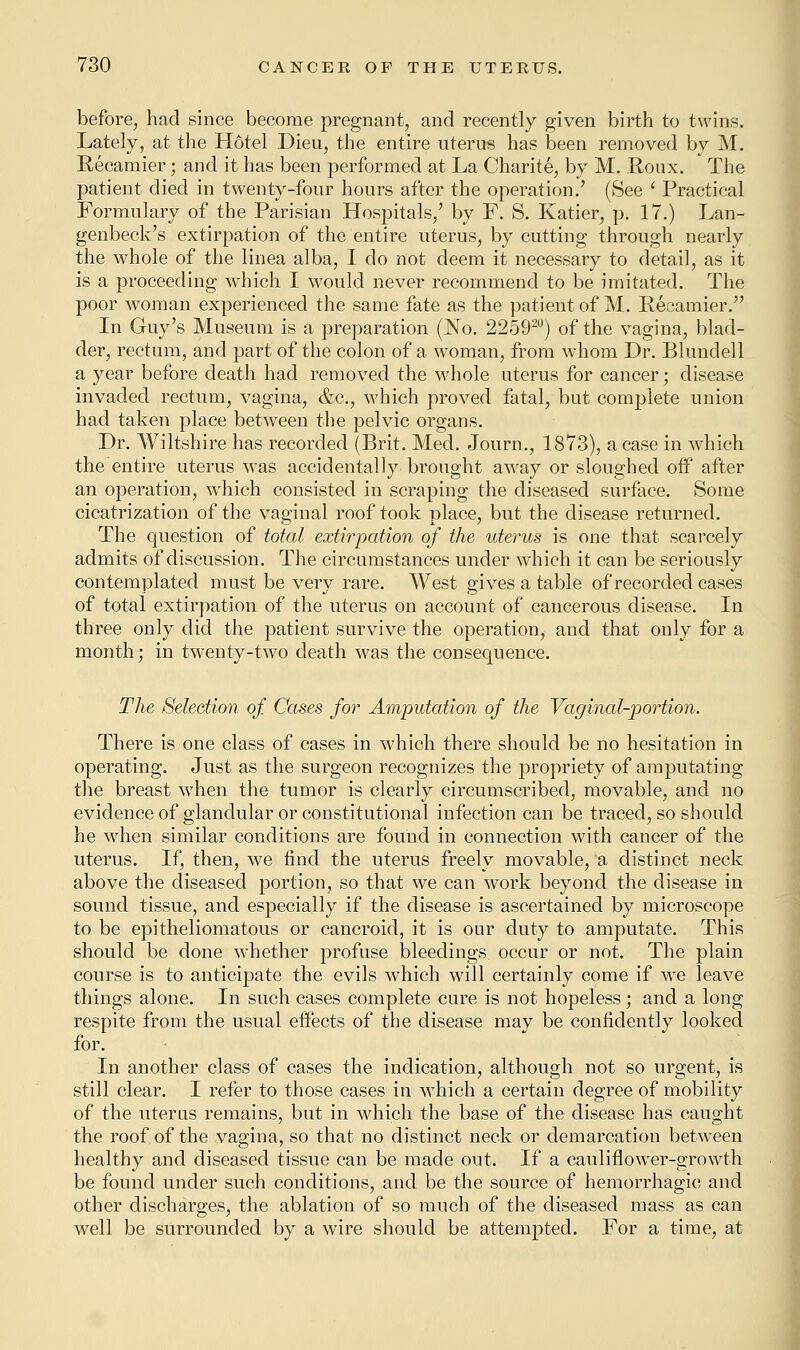 before, had since become pregnant, and recently given birth to twins. Lately, at the Hotel Dieu, the entire uterus has been removed by M. Recamier; and it has been performed at La Charite, by M. Roux. The patient died in twenty-four hours after the operation.' (See ' Practical Formulary of the Parisian Hospitals/ by F. S. Katier, p. 17.) Lan- genbeck's extirpation of the entire uterus, by cutting through nearly the whole of the linea alba, I do not deem it necessary to detail, as it is a proceeding which I would never recommend to be imitated. The poor woman experienced the same fate as the patient of M. Recamier. In Guy's Museum is a preparation (No. 225920) of the vagina, blad- der, rectum, and part of the colon of a woman, from whom Dr. Blundell a year before death had removed the whole uterus for cancer; disease invaded rectum, vagina, &c, which proved fatal, but complete union had taken place between the pelvic organs. Dr. Wiltshire has recorded (Brit. Med. Journ., 1873), a case in which the entire uterus was accidentally brought away or sloughed off after an operation, which consisted in scraping the diseased surface. Some cicatrization of the vaginal roof took place, but the disease returned. The question of total extirpation of the uterus is one that scarcely admits of discussion. The circumstances under which it can be seriously contemplated must be very rare. West gives a table of recorded cases of total extirpation of the uterus on account of cancerous disease. In three only did the patient survive the operation, and that only for a month; in twenty-two death was the consequence. The Selection of Cases for Amputation of the Vaginal-portion. There is one class of cases in which there should be no hesitation in operating. Just as the surgeon recognizes the propriety of amputating the breast when the tumor is clearly circumscribed, movable, and no evidence of glandular or constitutional infection can be traced, so should he when similar conditions are found in connection with cancer of the uterus. If, then, we find the uterus freely movable, a distinct neck above the diseased portion, so that we can work beyond the disease in sound tissue, and especially if the disease is ascertained by microscope to be epitheliomatous or cancroid, it is our duty to amputate. This should be done whether profuse bleedings occur or not. The plain course is to anticipate the evils which will certainly come if we leave things alone. In such cases complete cure is not hopeless; and a long respite from the usual effects of the disease may be confidently looked for. In another class of cases the indication, although not so urgent, is still clear. I refer to those cases in which a certain degree of mobility of the uterus remains, but in which the base of the disease has caught the roof of the vagina, so that no distinct neck or demarcation between healthy and diseased tissue can be made out. If a cauliflower-growth be found under such conditions, and be the source of hemorrhagic and other discharges, the ablation of so much of the diseased mass as can well be surrounded by a wire should be attempted. For a time, at