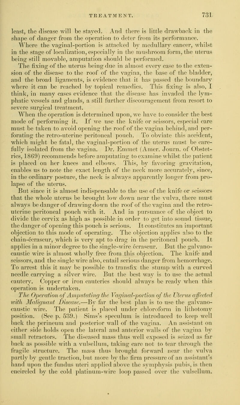 least, the disease will be stayed. And there is little drawback in the shape of danger from the operation to deter from its performance. Where the vaginal-portion is attacked by medullary cancer, whilst in the stage of localization, especially in the mushroom form, the uterus being still movable, amputation should be performed. The fixing of the uterus being due in almost every case to the exten- sion of the disease to the roof of the vagina, the base of the bladder, and the broad ligaments, is evidence that it has passed the boundary where it can be reached by topical remedies. This fixing is also, I think, in many cases evidence that the disease has invaded the lym- phatic vessels and glands, a still further discouragement from resort to severe surgical treatment. When the operation is determined upon, we have to consider the best mode of performing it. If we use the knife or scissors, especial care must be taken to avoid opening the roof of the vagina behind, and per- forating the retro-uterine peritoneal pouch. To obviate this accident, which might be fatal, the vaginal-portion of the uterus must be care- fully isolated from the vagina. Dr. Emmet (Amer. Journ. of Obstet- rics, 1869) recommends before amputating to examine whilst the patient is placed on her knees and elbows. This, by favoring gravitation, enables us to note the exact length of the neck more accurately, since, in the ordinary posture, the neck is always apparently longer from pro- lapse of the uterus. But since it is almost indispensable to the use of the knife or scissors that the whole uterus be brought low down near the vulva, there must always be danger of drawing down the roof of the vagina and the retro- uterine peritoneal pouch with it. And in pursuance of the object to divide the cervix as high as possible in order to get into sound tissue, the danger of opening this pouch is serious. It constitutes an important objection to this mode of operating. The objection applies also to the chain-ecraseur, which is very apt to drag in the peritoneal pouch. It applies in a minor degree to the single-wire ecraseur. But the galvano- caustic wire is almost wholly free from this objection. The knife and scissors, and the single wire also, entail serious danger from hemorrhage. To arrest this it may be possible to transfix the stump with a curved needle carrying a silver wire. But the best way is to use the actual cautery. Copper or iron cauteries should always be ready when this operation is undertaken. The Operation of Amputating the Vaginal-portion of the Uterus affected with Malignant Disease,—By far the best plan is to use the galvano- caustic wire. The patient is placed under chloroform in lithotomy position. (See p. 539.) Sims's speculum is introduced to keep well back the perineum and posterior wall of the vagina. An assistant on either side holds open the lateral and anterior walls of the vagina by small retractors. The diseased mass thus well exposed is seized as far hack' as possible with a vulsellum, taking care not to tear through the fragile structure. The mass thus brought forward near the vulva partly by gentle traction, hut more by the firm pressure of an assistant's hand upon the fundus uteri applied above the symphysis pubis, is then encircled by the cold platinum-wire loo]) passed over the vulsellum.