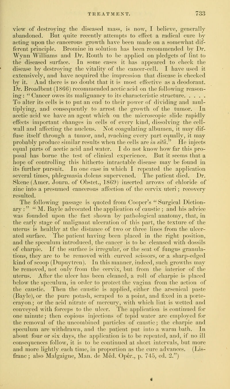 view of destroying the diseased mass, is now, I believe, generally abandoned. But quite reeently attempts to effect a radical cure by acting upon the cancerous growth have been made on a somewhat dif- ferent principle. Bromine in solution has been recommended by Dr. Wynn Williams and Dr. Routh to be applied on pledgets of lint to the diseased surface. In some cases it has appeared to check the disease by destroying the vitality of the cancer-cell. I have used it extensively, and have acquired the impression that disease is checked by it. And there is no doubt that it is most effective as a deodorant. Dr. Broadbent (1866) recommended acetic acid on the following reason- ing :  Cancer owes its malignancv to its characteristic structure To alter its cells is to put an end to their power of dividing and mul- tiplying, and consequently to arrest the growth of the tumor. In acetic acid we have an agent which on the microscopic slide rapidly effects important changes in cells of every kind, dissolving the cell- wall and affecting the nucleus. Not coagulating albumen, it may dif- fuse itself through a tumor, and, reaching every part equally, it may probably produce similar results when the cells are in situ. He injects equal parts of acetic acid and water. I do not know how far this pro- posal has borne the test of clinical experience. But it seems that a hope of controlling this hitherto intractable disease may be found in its further pursuit. In one case in which I repeated the application several times, phlegmasia dolens supervened. The patient died. Dr. Skene (Amer. Journ. of Obstet., 1869) inserted arrows of chloride of zinc into a presumed cancerous affection of the cervix uteri; recovery resulted. The following passage is quoted from Cooper's  Surgical Diction- ary :  M. Bayle advocated the application of caustic ; and his advice was founded upon the fact shown by pathological anatomy, that, in the early stage of malignant ulceration of this part, the texture of the uterus is healthy at the distance of two or three lines from the ulcer- ated surface. The patient having been placed in the right position, and the speculum introduced, the cancer is to be cleansed with dossils of charpie. If the surface is irregular, or the seat of fungus granula- tions, they are to be removed with curved scissors, or a sharp-edged kind of scoop (Dupuytren). In this manner, indeed, such growths may be removed, not only from the cervix, but from the interior of the uterus. After the ulcer has been cleaned, a roll of charpie is placed below the speculum, in order to protect the vagina from the action of the caustic. Then the caustic is applied, cither the arsenical paste (Bayle), or the pure potash, scraped to a point, and fixed in a porte- crayon.; or the acid nitrate of mercury, with which lint is wetted and conveyed with forceps to the ulcer. The application is continued tin- one minute; then copious injections of tepid water are employed for the removal of the uncombined particles of caustic; the charpie and speculum are withdrawn, and the patient put into a warm bath. In about four or six days, the application is to be repeated, and, if no ill consequences follow, it is to he continued at short intervals, hut more and more lightly each time, in proportion as (he cure advances. (Lis- franc; also Malgaigne, Man. de Med. Op6r., p. 745, rA. J.)