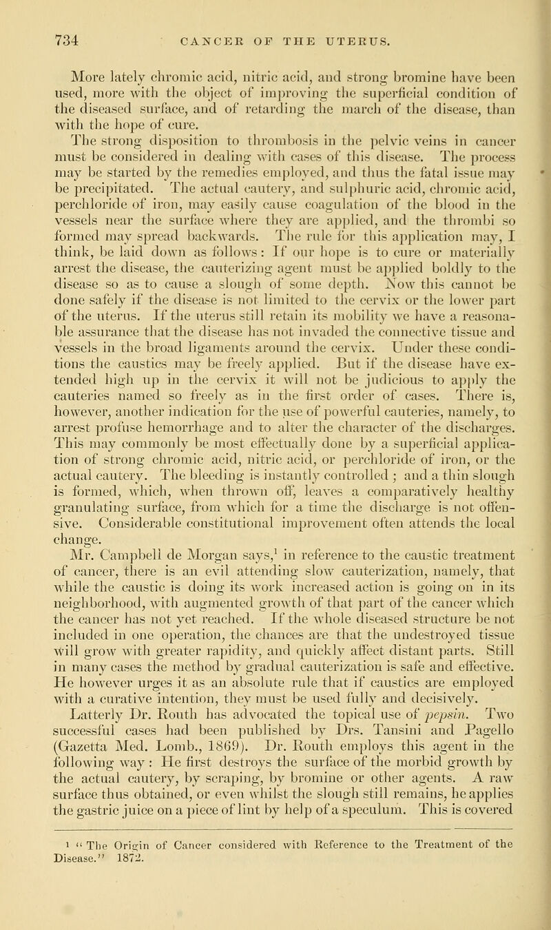 More lately chromic acid, nitric acid, and strong bromine have been used, more with the object of improving the superficial condition of the diseased surface, and of retarding the march of the disease, than with the hope of cure. The strong disposition to thrombosis in the pelvic veins in cancer must be considered in dealing with cases of this disease. The process may be started by the remedies employed, and thus the fatal issue may be precipitated. The actual cautery, and sulphuric acid, chromic acid, perchloride of iron, may easily cause coagulation of the blood in the vessels near the surface where they are applied, and the thrombi so formed may spread backwards. The rule for this application may, I think, be laid down as follows: If our hope is to cure or materially arrest the disease, the cauterizing agent must be applied boldly to the disease so as to cause a slough of some depth. Now this cannot be done safely if the disease is not limited to the cervix or the lower part of the uterus. If the uterus still retain its mobility we have a reasona- ble assurance that the disease has not invaded the connective tissue and vessels in the broad ligaments around the cervix. Under these condi- tions the caustics may be freely applied. But if the disease have ex- tended high up in the cervix it will not be judicious to apply the cauteries named so freely as in the first order of cases. There is, however, another indication for the use of powerful cauteries, namely, to arrest profuse hemorrhage and to alter the character of the discharges. This may commonly be most effectually done by a superficial applica- tion of strong chromic acid, nitric acid, or perchloride of iron, or the actual cautery. The bleeding is instantly controlled ; and a thin slough is formed, which, when thrown off, leaves a comparatively healthy granulating surface, from which for a time the discharge is not offen- sive. Considerable constitutional improvement often attends the local change. Mr. Campbell de Morgan says,1 in reference to the caustic treatment of cancer, there is an evil attending slow cauterization, namely, that while the caustic is doing its work increased action is going on in its neighborhood, with augmented growth of that part of the cancer which the cancer has not yet reached. If the whole diseased structure be not included in one operation, the chances are that the undestroyed tissue will grow with greater rapidity, and quickly affect distant parts. Still in many cases the method by gradual cauterization is safe and effective. He however urges it as an absolute rule that if caustics are employed with a curative intention, they must be used fully and decisively. Latterly Dr. Routh has advocated the topical use of pepsin. Two successful cases had been published by Drs. Tansini and Pagello (Gazetta Med. Lomb., 1869). Dr. Routh employs this agent in the following way : He first destroys the surface of the morbid growth by the actual cautery, by scraping, by bromine or other agents. A raw surface thus obtained, or even whilst the slough still remains, he applies the gastric juice on a piece of lint by help of a speculum. This is covered 1 The Origin of Cancer considered with Reference to the Treatment of the Disease. 1872.