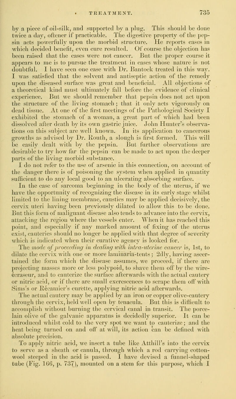 by a piece of oil-silk, and supported by a plug. This should be done twice a day, oftener if practicable. The digestive property of the pep- sin acts powerfully upon the morbid structure. He reports cases in which decided benefit, even cure resulted. Of course the objection has been raised that the cases were not cancer. But the proper course it appears to me is to pursue the treatment in cases whose nature is not doubtful. I have seen one case with Dr. Bantock treated in this way. I was satisfied that the solvent and antiseptic action of the remedy upon the diseased surface was great and beneficial. All objections of a theoretical kind must ultimately foil before the evidence of clinical experience. But Ave should remember that pepsin does not act upon the structure of the living stomach ; that it only acts vigorously on dead tissue. At one of the first meetings of the Pathological Society I exhibited the stomach of a woman, a great part of which had been dissolved after death by its own gastric juice. John Hunter's observa- tions on this subject are well known. In its application to cancerous growths as advised by Dr. Routh, a slough is first formed. This will be easily dealt with by the pepsin. But further observations are desirable to try how far the pepsin can be made to act upon the deeper parts of the living morbid substance. I do not refer to the use of arsenic in this connection, on account of the danger there is of poisoning the system when applied in quantity sufficient to do any local good to an ulcerating absorbing surface. In the case of sarcoma beginning in the body of the uterus, if we have the opportunity of recognizing the disease in its early stage whilst limited to the lining membrane, caustics may be applied decisively, the cervix uteri having been previously dilated to allow this to be done. But this form of malignant disease also tends to advance into the cervix, attack in«' the region where the vessels enter. When it has reached this point, and especially if any marked amount of fixing of the uterus exist, cauteries should no longer be applied with that degree of severity which is indicated when their curative agency is looked for. The mode of proceeding in dealing with intra-uterine cancer is, 1st, to dilate the cervix with one or more laminaria-tents; 2dly, having ascer- tained the form which the disease assumes, we proceed, if there are projecting masses more or less polypoid, to shave them off by the wire- ecraseur, and to cauterize the surface afterwards with the actual cautery or nitric acid, or if there are small excrescences to scrape them off with Sims's or Recamier's curette, applying nitric acid afterwards. The actual cautery may be applied by an iron or copper olive-cautery through the cervix, held well open by tcnacula. But this is difficult to accomplish without burning the cervical canal in transit. The porce- lain olive of the galvanic apparatus is decidedly superior. It can be introduced whilst cold to the very spot we want to cauterize; and the heat being turned on and off at will, its action can be defined with absolute precision. To apply nitric acid, we insert a tube like Atthill's into the cervix to serve as a sheath or eanula, through which a rod carrying cotton- wool steeped in the acid is passed. I have devised a funnel-shaped tube (Fig. 106, p. 737), mounted on a stem for this purpose, which I