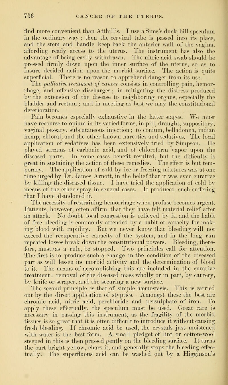 find more convenient than Atthill's. I use a Sims's duck-bill speculum in the ordinary way; then the cervical tube is passed into its place, and the stem and handle keep back the anterior wall of the vagina, affording ready access to the uterus. The instrument has also the advantage of being easily withdrawn. The nitric acid swab should be pressed firmly down upon the inner surface of the uterus, so as to insure decided action upon the morbid surface. The action is quite superficial. There is no reason to apprehend danger from its use. The palliative treatment of cancer consists in controlling pain, hemor- rhage, and offensive discharges; in mitigating the distress produced by the extension of the disease to neighboring organs, especially the bladder and rectum; and in meeting as best we may the constitutional deterioration. Pain becomes especially exhaustive in the latter stages. We must have recourse to opium in its varied forms, in pill, draught, suppository, vaginal pessary, subcutaneous injection ; to conium, belladonna, Indian hemp, chloral, and the other known narcotics and sedatives. The local application of sedatives has been extensively tried by Simpson. He played streams of carbonic acid, and of chloroform vapor upon the diseased parts. In some cases benefit resulted, but the difficulty is great in sustaining the action of these remedies. The effect is but tem- porary. The application of cold by ice or freezing mixtures was at one time urged by Dr. James Arnott, in the belief that it was even curative by killing the diseased tissue. I have tried the application of cold by means of the ether-spray in several cases. It produced such suffering that I have abandoned it. The necessity of restraining hemorrhage when profuse becomes urgent. Patients, however, often affirm that they have felt material relief after an attack. No doubt local congestion is relieved by it, and the habit of free bleeding is commonly attended by a habit or capacity for mak- ing blood with rapidity. But we never know that bleeding wrill not exceed the recuperative capacity of the system, and in the long run repeated losses break down the constitutional powers. Bleeding, there- fore, must,* as a rule, be stopped. Two principles call for attention. The first is to produce such a change in the condition of the diseased part as will lessen its morbid activity and the determination of blood to it. The means of accomplishing this are included iu the curative treatment: removal of the diseased mass wholly or in part, by cautery, by knife or scraper, and the securing a new surface. The second principle is that of simple hsemostasis. This is carried out by the direct application of styptics. Amongst these the best are chromic acid, nitric acid, perchloride and persulphate of iron. To apply these effectually, the speculum must be used. Great care is necessary in passing this instrument, as the fragility of the morbid tissues is so great that it is often difficult to introduce it without causing fresh bleeding. If chromic acid be used, the crystals just moistened with water is the best form. A small pledget of lint or cotton-wool steeped in this is then pressed gently on the bleeding surface. It turns the part bright yellow, chars it, and generally stops the bleeding effec- tually. The superfluous acid can be washed put by a Higginson's