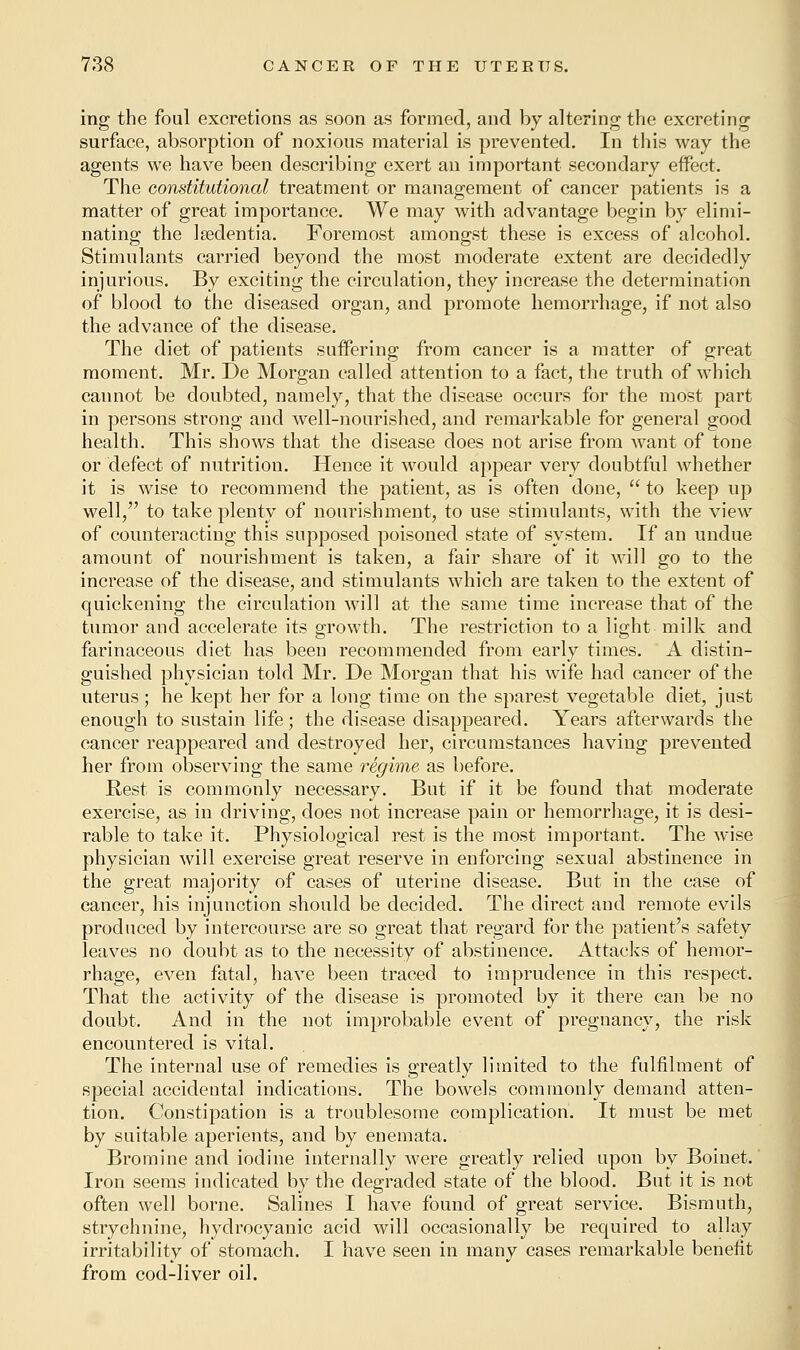 ing the foal excretions as soon as formed, and by altering the excreting surface, absorption of noxious material is prevented. In this way the agents we have been describing exert an important secondary effect. The constitutional treatment or management of cancer patients is a matter of great importance. We may with advantage begin by elimi- nating the leedentia. Foremost amongst these is excess of alcohol. Stimulants carried beyond the most moderate extent are decidedly injurious. By exciting the circulation, they increase the determination of blood to the diseased organ, and promote hemorrhage, if not also the advance of the disease. The diet of patients suffering from cancer is a matter of great moment. Mr. De Morgan called attention to a fact, the truth of which cannot be doubted, namely, that the disease occurs for the most part in persons strong and well-nourished, and remarkable for general good health. This shows that the disease does not arise from want of tone or defect of nutrition. Hence it would appear very doubtful whether it is wise to recommend the patient, as is often done,  to keep up well, to take plenty of nourishment, to use stimulants, with the view of counteracting this supposed poisoned state of system. If an undue amount of nourishment is taken, a fair share of it will go to the increase of the disease, and stimulants which are taken to the extent of quickening the circulation will at the same time increase that of the tumor and accelerate its growth. The restriction to a light milk and farinaceous diet has been recommended from early times. A distin- guished physician told Mr. De Morgan that his wife had cancer of the uterus ; he kept her for a long time on the sparest vegetable diet, just enough to sustain life; the disease disappeared. Years afterwards the cancer reappeared and destroyed her, circumstances having prevented her from observing the same regime as before. Rest is commonly necessary. But if it be found that moderate exercise, as in driving, does not increase pain or hemorrhage, it is desi- rable to take it. Physiological rest is the most important. The wise physician will exercise great reserve in enforcing sexual abstinence in the great majority of cases of uterine disease. But in the case of cancer, his injunction should be decided. The direct and remote evils produced by intercourse are so great that regard for the patient's safety leaves no doubt as to the necessity of abstinence. Attacks of hemor- rhage, even fatal, have been traced to imprudence in this respect. That the activity of the disease is promoted by it there can be no doubt. And in the not improbable event of pregnancy, the risk encountered is vital. The internal use of remedies is greatly limited to the fulfilment of special accidental indications. The bowels commonly demand atten- tion. Constipation is a troublesome complication. It must be met by suitable aperients, and by enemata. Bromine and iodine internally were greatly relied upon by Boinet. Iron seems indicated by the degraded state of the blood. But it is not often well borne. Salines I have found of great service. Bismuth, strychnine, hydrocyanic acid will occasionally be required to allay irritability of stomach. I have seen in many cases remarkable benefit from cod-liver oil.