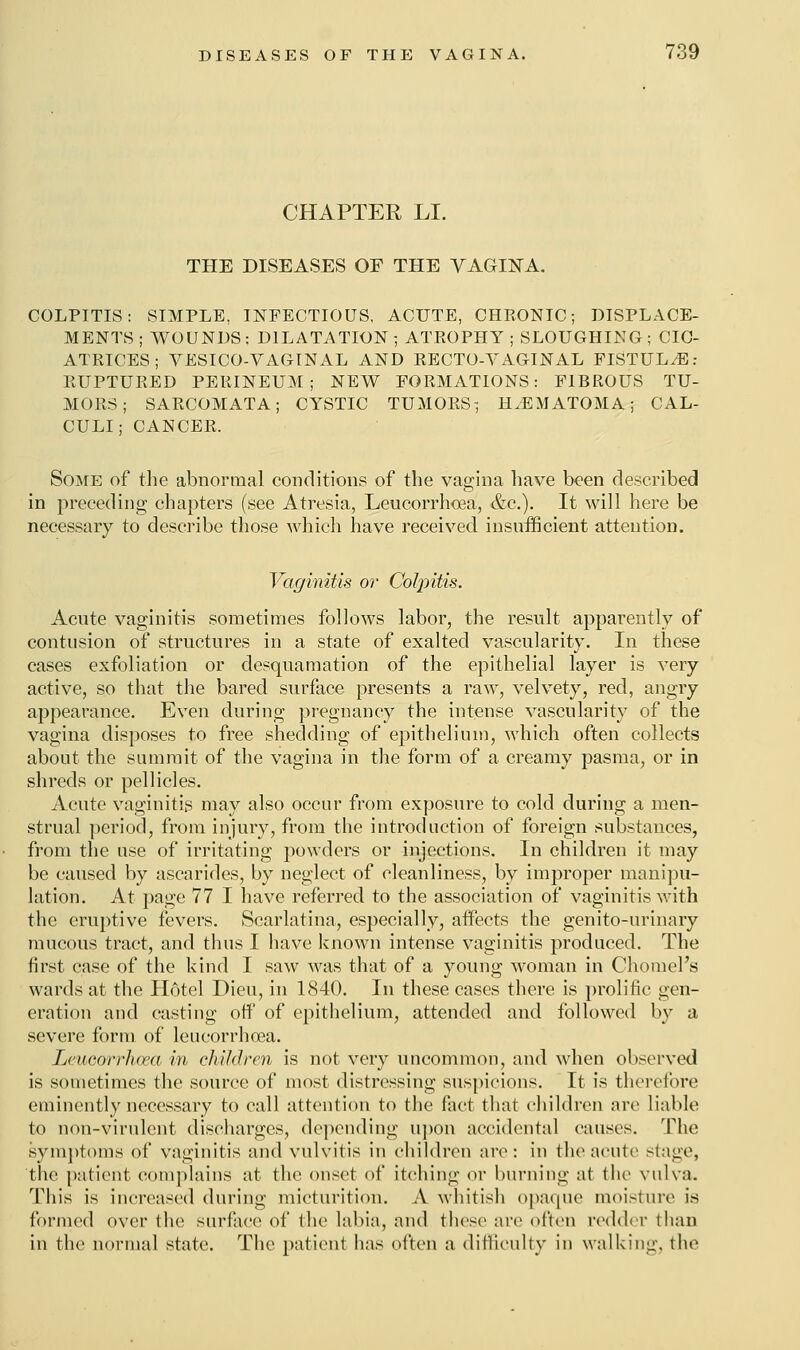 CHAPTER LI. THE DISEASES OF THE VAGINA. COLPITIS: SIMPLE, INFECTIOUS, ACUTE, CHRONIC; DISPLACE- MENTS ; WOUNDS: DILATATION; ATROPHY ; SLOUGHING; CIC- ATRICES ; YESICO-VAGINAL AND RECTO-YAGINAL FISTULA: RUPTURED PERINEUM; NEW FORMATIONS: FIBROUS TU- MORS; SARCOMATA; CYSTIC TUMORS; HEMATOMA; CAL- CULI; CANCER. Some of the abnormal conditions of the vagina have been described in preceding chapters (see Atresia, Leucorrhcea, &c). It will here be necessary to describe those which have received insufficient attention. Vaginitis or Colpitis. Acute vaginitis sometimes follows labor, the result apparently of contusion of structures in a state of exalted vascularity. In these cases exfoliation or desquamation of the epithelial layer is very active, so that the bared surface presents a raw, velvety, red, angry appearance. Even during pregnancy the intense vascularity of the vagina disposes to free shedding of epithelium, which often collects about the summit of the vagina in the form of a creamy pasma, or in shreds or pellicles. Acute vaginitis may also occur from exposure to cold during a men- strual period, from injury, from the introduction of foreign substances, from the use of irritating powders or injections. In children it may be caused by ascarides, by neglect of cleanliness, by improper manipu- lation. At page 77 I have referred to the association of vaginitis with the eruptive fevers. Scarlatina, especially, affects the genito-urinary mucous tract, and thus I have known intense vaginitis produced. The first case of the kind I saw was that of a young woman in Chomel's wards at the Hotel Dieu, in 1840. In these cases there is prolific gen- eration and casting off of epithelium, attended and followed by a severe form of leucorrhcea. Leucorrhcea in children is not very uncommon, and when observed is sometimes the source of most distressing suspicions. It is therefore eminently necessary to call attention to the fact that children are liable to non-virulent discharges, depending upon accidental causes. The symptoms of vaginitis and vulvitis in children are: in the acute stage, the patient complains at the onset of itching or burning at the vulva. This is increased during micturition. A whitish opaque moisture is formed over the surface of the labia, and these are often redder than in the normal state. The patient has often a difficulty in walking, the