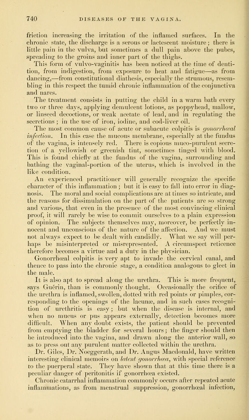 friction increasing the irritation of the inflamed surfaces. In the chronic state, the discharge is a serous or lactescent moisture; there is little pain in the vulva, but sometimes a dull pain above the pubes, spreading to the groins and inner part of the thighs. This form of vulvo-vaginitis has been noticed at the time of denti- tion, from indigestion, from exposure to heat and fatigue—as from dancing,—from constitutional diathesis, especially the strumous, resem- bling in this respect the tumid chronic inflammation of the conjunctiva and nares. The treatment consists in putting the child in a warm bath every two or three days, applying demulcent lotions, as poppyhead, mallow, or linseed decoctions, or weak acetate of lead, and in regulating the secretions ; in the use of iron, iodine, and cod-liver oil. The most common cause of acute or subacute colpitis is gonorrhoeal infection. In this case the mucous membrane, especially at the fundus of the vagina, is intensely red. There is copious muco-purulent secre- tion of a yellowish or greenish tint, sometimes tinged with blood. This is found chiefly at the fundus of the vagina, surrounding and bathing the vaginal-portion of the uterus, which is involved in the like condition. An experienced practitioner will generally recognize the specific character of this inflammation ; but it is easy to fall into error in diag- nosis. The moral and social complications are at times so intricate, and the reasons for dissimulation on the part of the patients are so strong and various, that even in the presence of the most convincing clinical proof, it will rarely be wise to commit ourselves to a plain expression of opinion. The subjects themselves may, moreover, be perfectly in- nocent and unconscious of the nature of the aifection. And we must not always expect to be dealt with candidly. What we say will per- haps be misinterpreted or misrepresented. A circumspect reticence therefore becomes a virtue and a duty in the physician. Gonorrhoeal colpitis is very apt to invade the cervical canal, and thence to pass into the chronic stage, a condition analogous to gleet in the male. It is also apt to spread along the urethra. This is more frequent, says Gue>in, than is commonly thought. Occasionally the orifice of the urethra is inflamed, swollen, dotted with red points or pimples, cor- responding to the openings of the lacunas, and in such cases recogni- tion of urethritis is easy; but when the disease is internal, and when no mucus or pus appears externally, detection becomes more difficult. When any doubt exists, the patient should be prevented from emptying the bladder for several hours; the finger should then be introduced into the vagina, and drawn along the anterior wall, so as to press out any purulent matter collected within the urethra. Dr. Giles, Dr. Noeggerath, and Dr. Angus Macdonald, have written interesting clinical memoirs on latent gonorrhoea, with special reference to the puerperal state. They have shown that at this time there is a peculiar danger of peritonitis if gonorrhoea existed. Chronic catarrhal inflammation commonly occurs after repeated acute inflammations, as from menstrual suppression, gonorrhoeal infection,