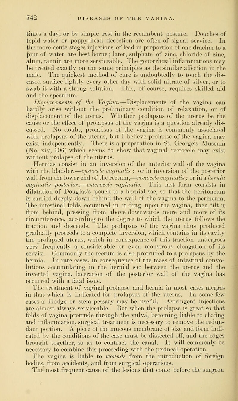 times a day, or by simple rest in the recumbent posture. Douches of tepid water or poppy-head decoction are often of signal service. In the more acute stages injections of lead in proportion of one drachm to a pint of water are best borne; later, sulphate of zinc, chloride of zinc, alum, tannin are more serviceable. The gonorrhoeal inflammations may be treated exactly on the same principles as the similar affection in the male. The quickest method of cure is undoubtedly to touch the dis- eased surface lightly every other day with solid nitrate of silver, or to swab it with a strong solution. This, of course, requires skilled aid and the speculum. Displacements of the Vagina.—Displacements of the vagina can hardly arise without the preliminary condition of relaxation, or of displacement of the uterus. Whether prolapsus of the uterus be the cause or the effect of prolapsus of the vagina is a question already dis- cussed. No doubt, prolapsus of the vagina is commonly associated with prolapsus of the uterus, but I believe prolapse of the vagina may exist independently. There is a preparation in St. George's Museum (No. xiv, 106) which seems to show that vaginal rectocele may exist without prolapse of the uterus. Hernias consist in an inversion of the anterior wall of the vagina with the bladder,—cystoeele vaginalis ; or in inversion of the posterior wall from the lower end of the rectum,—rectocele vaginalis; or in a hernia vaginalis posterior,—enterocele vaginalis. This last form consists in dilatation of Douglas's pouch to a hernial sac, so that the peritoneum is carried deeply down behind the wall of the vagina to the perineum. The intestinal folds contained in it drag upon the vagina, then tilt it from behind, pressing from above downwards more and more of its circumference, according to the degree to which the uterus follows the traction and descends. The prolapsus of the vagina thus produced gradually proceeds to a complete inversion, which contains in its cavity the prolapsed uterus, which in consequence of this traction undergoes very frequently a considerable or even monstrous elongation of its cervix. Commonly the rectum is also protruded to a prolapsus by the hernia. In rare cases, in consequence of the mass of intestinal convo- lutions accumulating in the hernial sac between the uterus and the inverted vagina, laceration of the posterior wall of the vagina has occurred with a fatal issue. The treatment of vaginal prolapse and hernia in most cases merges in that which is indicated for prolapsus of the uterus. In some few cases a Hodge or stem-pessary may be useful. Astringent injections are almost always serviceable. But when the prolapse is great so that folds of vagina protrude through the vulva, becoming liable to chafing and inflammation, surgical treatment is necessary to remove the redun- dant portion. A piece of the mucous membrane of size and form indi- cated by the conditions of the case must be dissected off, and the edges brought together, so as to contract the canal. It will commonly be necessary to combine this proceeding with the perineal operation. The vagina is liable to wounds from the introduction of foreign bodies, from accidents, and from surgical operations. The most frequent cause of the lesions that come before the surgeon