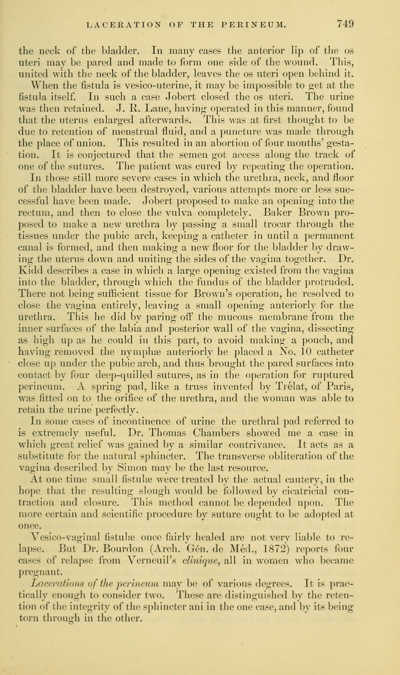 the neck of the bladder. In many cases the anterior lip of the os uteri may be pared and made to form one side of the wound. This, united with the neck of the bladder, leaves the os uteri open behind it. When the fistula is vesico-uterine, it may be impossible to get at the fistula itself. In such a case Jobert closed the os uteri. The urine was then retained. J. R. Lane, having operated in this manner, found that the uterus enlarged afterwards. This was at first thought to be due to retention of menstrual fluid, and a puncture was made through the place of union. This resulted in an abortion of four months' gesta- tion. It is conjectured that the semen got access along the track of one of the sutures. The patient was cured by repeating the operation. In those still more severe cases in which the urethra, neck, and floor of the bladder have been destroyed, various attempts more or less suc- cessful have been made. Jobert proposed to make an opening into the rectum, and then to close the vulva completely. Baker Brown pro- posed to make a new urethra by passing a small trocar through the tissues under the pubic arch, keeping a catheter in until a permanent canal is formed, and then making a new floor for the bladder by draw- ing the uterus down and uniting the sides of the vagina together. Dr. Ividd describes a case in which a large opening existed from the vagina into the bladder, through which the fundus of the bladder protruded. There not being sufficient tissue for Brown's operation, he resolved to close the vagina entirely, leaving a small opening anteriorly for the urethra. This he did by paring off the mucous membrane from the inner surfaces of the labia and posterior wall of the vagina, dissecting as high up as he could in this part, to avoid making a pouch, and having removed the nympha? anteriorly he placed a No. 10 catheter close up under the pubic arch, and thus brought the pared surfaces into contact by four deep-quilled sutures, as in the operation for ruptured perineum. A spring pad, like a truss invented by Trelat, of Paris, was fitted on to the orifice of the urethra, and the woman was able to retain the urine perfectly. In some cases of incontinence of urine the urethral pad referred to is extremely useful. Dr. Thomas Chambers showed me a case in which great relief was gained by a similar contrivance. It acts as a substitute for the natural sphincter. The transverse obliteration of the vagina described by Simon may be the last resource. At one time small fistula? were treated by the actual cautery, in the hope that the resulting slough would be followed by cicatricial con- traction and closure. This method cannot be depended upon. The more certain and scientific procedure by suture ought to be adopted at once. Vesico-vaginal fistula? once fairly healed are not very liable to re- lapse. But Dr. Bourdon (Arch. (Jen. de Med., 1872) reports four cases of relapse from Verneuil's clinique, all in women who became pregnant. Lacerations of the perineum may be of various degrees. It is prac- tically enough to consider two. These arc distinguished by the reten- tion of the integrity of the sphincter ani in the one case, and by its being torn through in the other.