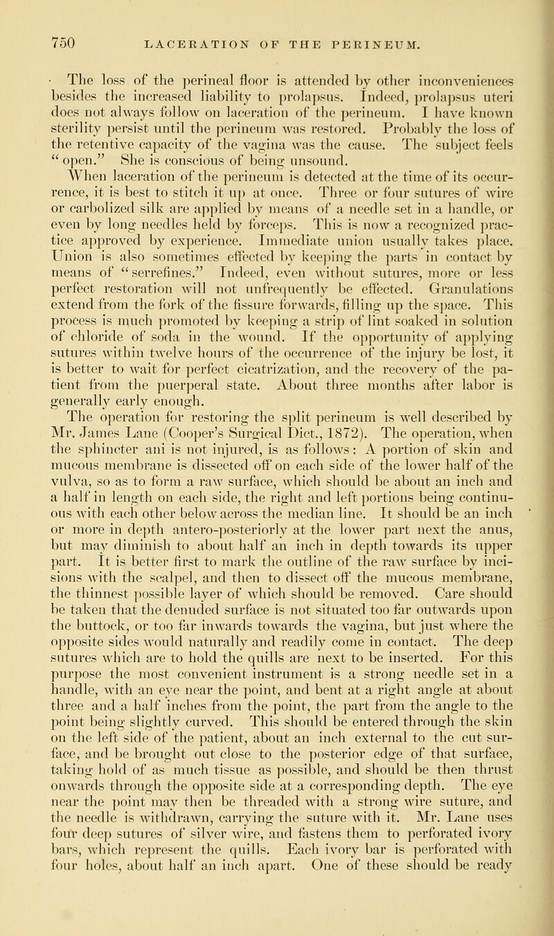 • The loss of the perineal floor is attended by other inconveniences besides the increased liability to prolapsus. Indeed, prolapsus uteri does not always follow on laceration of the perineum. I have known sterility persist until the perineum was restored. Probably the loss of the retentive capacity of the vagina was the cause. The subject feels  open. She is conscious of being unsound. When laceration of the perineum is detected at the time of its occur- rence, it is best to stitch it up at once. Three or four sutures of wire or carbolized silk are applied by means of a needle set in a handle, or even by long needles held by forceps. This is now a recognized prac- tice approved by experience. Immediate union usually takes place. Union is also sometimes effected by keeping the parts in contact by means of  serrefines. Indeed, even without sutures, more or less perfect restoration will not unfrequently be effected. Granulations extend from the fork of the fissure forwards, filling up the space. This process is much promoted by keeping a strip of lint soaked in solution of chloride of soda in the wound. If the opportunity of applying sutures within twelve hours of the occurrence of the injury be lost, it is better to wait for perfect cicatrization, and the recovery of the pa- tient from the puerperal state. About three months after labor is generally early enough. The operation for restoring the split perineum is wrell described by Mr. James Lane (Cooper's Surgical Diet., 1872). The operation, when the sphincter ani is not injured, is as follows: A portion of skin and mucous membrane is dissected off on each side of the lower half of the vulva, so as to form a raw surface, which should be about an inch and a half in length on each side, the right and left portions being continu- ous with each other below across the median line. It should be an inch or more in depth antero-posteriorly at the lower part next the anus, but may diminish to about half an inch in depth towards its upper part. It is better first to mark the outline of the raw surface by inci- sions with the scalpel, and then to dissect off the mucous membrane, the thinnest possible layer of which should be removed. Care should be taken that the denuded surface is not situated too far outwards upon the buttock, or too far inwards towards the vagina, but just where the opposite sides would naturally and readily come in contact. The deep sutures which are to hold the quills are next to be inserted. For this purpose the most convenient instrument is a strong needle set in a handle, with an eye near the point, and bent at a right angle at about three and a half inches from the point, the part from the angle to the point being slightly curved. This should be entered through the skin on the left side of the patient, about an inch external to the cut sur- face, and be brought out close to the posterior edge of that surface, taking hold of as much tissue as possible, and should be then thrust onwards through the opposite side at a corresponding depth. The eye near the point may then be threaded with a strong wire suture, and the needle is withdrawn, carrying the suture with it. Mr. Lane uses four deep sutures of silver wire, and fastens them to perforated ivory bars, which represent the quills. Each ivory bar is perforated with four holes, about half an inch apart. One of these should be ready
