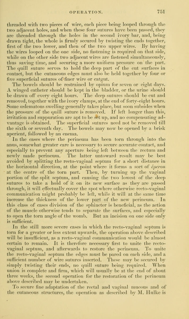 threaded with two pieces of wire, each piece being looped through the two adjacent holes, and when these four sutures have been passed, they are threaded through the holes in the second ivory bar, and, being drawn tight, the whole is firmly secured by twisting the ends together, first of the two lower, and then of the two upper wires. By having the wires looped on the one side, no fastening is required on that side, while on the other side two adjacent wires are fastened simultaneously, thus saving time, and securing a more uniform pressure on the part. The quill suture serves to hold the deep part of the cut surfaces in contact, but the cutaneous edges must also be held together by four or five superficial sutures of finer wire or catgut. The bowels should be restrained by opium for seven or eight days. A winged catheter should be kept in the bladder, or the urine should be drawn off every eight hours. The deep sutures should be cut and removed, together with the ivory clamps, at the end of forty-eight hours. Some oedematous swelling generally takes place, but soon subsides when the pressure of the quill suture is removed. If left longer than this, irritation and suppuration are apt to be set up, and no compensating ad- vantage is obtained. The superficial sutures need not be removed till the sixth or seventh day. The bowels may now be opened by a brisk aperient, followed by an enema. In the cases where the perineum has been torn through into the anus, somewhat greater care is necessary to secure accurate-contact, and especially to prevent any aperture being left between the rectum and newly made perineum. The latter untoward result may be best avoided by splitting the recto-vaginal septum for a short distance in the horizontal direction, at the point where it forms a sort of eperon at the centre of the torn part. Then, by turning up the vaginal portion of the split septum, and causing the two lowest of the deep sutures to take a hold of it on its new surface as they are passed through, it will effectually cover the spot where otherwise recto-vaginal communication might probably be left, while it will at the same time increase the thickness of the lower part of the new perineum. In this class of cases division of the sphincter is beneficial, as the action of the muscle otherwise tends to separate the surfaces, and especially to open the torn angle of the womb. But an incision on one side only is sufficient. In the still more severe cases in which the recto-vaginal septum is torn for a greater or less extent upwards, the operation above described will be insufficient, as a recto-vaginal communication would be almost certain to remain. It is therefore necessary first to unite the recto- vaginal septum, and afterwards to restore the perineum. To unite (lie recto-vaginal septum the edges must be pared on each side, and a sufficient number of win; sutures inserted. These may be secured by simply twisting their ends, no quill suture being required. When union is complete and firm, which will usually be at the end of aboul three weeks, the second operation for the restoration of the perineum above described may be undertaken. To secure fine adaptation of the rectal and vaginal mucous and of the cutaneous structures, the operation as described by M. lliiike is