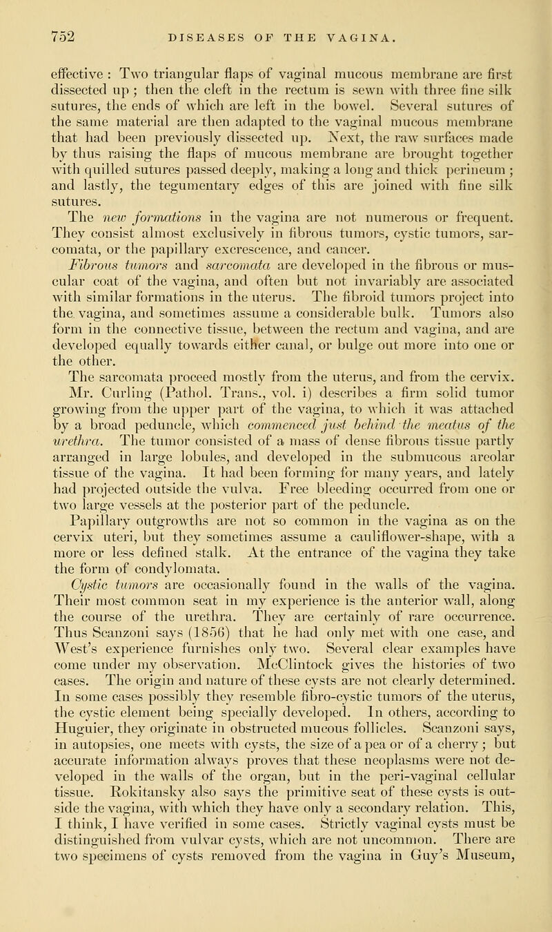 effective : Two triangular flaps of vaginal mucous membrane are first dissected up ; then the cleft in the rectum is sewn with three fine silk sutures, the ends of which are left in the bowel. Several sutures of the same material are then adapted to the vaginal mucous membrane that had been previously dissected up. Next, the raw surfaces made by thus raising the flaps of mucous membrane are brought together with quilled sutures passed deeply, making a long and thick perineum ; and lastly, the tegumentary edges of this are joined with fine silk sutures. The new formations in the vagina are not numerous or frequent. They consist almost exclusively in fibrous tumors, cystic tumors, sar- comata, or the papillary excrescence, and cancer. Fibrous tumors and sarcomata are developed in the fibrous or mus- cular coat of the vagina, and often but not invariably are associated with similar formations in the uterus. The fibroid tumors project into the. vagina, and sometimes assume a considerable bulk. Tumors also form in the connective tissue, between the rectum and vagina, and are developed equally towards either canal, or bulge out more into one or the other. The sarcomata proceed mostly from the uterus, and from the cervix. Mr. Curling (Pathol. Trans., vol. i) describes a firm solid tumor growing from the upper part of the vagina, to which it was attached by a broad peduncle, which commenced just behind the meatus of the urethra. The tumor consisted of a mass of dense fibrous tissue partly arranged in large lobules, and developed in the submucous areolar tissue of the vagina. It had been forming for many years, and lately had projected outside the vulva. Free bleeding occurred from one or two large vessels at the posterior part of the peduncle. Papillary outgrowths are not so common in the vagina as on the cervix uteri, but they sometimes assume a cauliflower-shape, with a more or less defined stalk. At the entrance of the vagina they take the form of condylomata. Cystic tumors are occasionally found in the walls of the vagina. Their most common seat in my experience is the anterior wall, along the course of the urethra. They are certainly of rare occurrence. Thus Scanzoni says (1856) that he had only met with one case, and West's experience furnishes only two. Several clear examples have come under my observation. McClintock gives the histories of two cases. The origin and nature of these cysts are not clearly determined. In some cases possibly they resemble fibro-cystic tumors of the uterus, the cystic element being specially developed. In others, according to Huguier, they originate in obstructed mucous follicles. Scanzoni says, in autopsies, one meets with cysts, the size of a pea or of a cherry; but accurate information always proves that these neoplasms were not de- veloped in the walls of the organ, but in the peri-vaginal cellular tissue. Rokitansky also says the primitive seat of these cysts is out- side the vagina, with which they have only a secondary relation. This, I think, I have verified in some cases. Strictly vaginal cysts must be distinguished from vulvar cysts, which are not uncommon. There are two specimens of cysts removed from the vagina in Guy's Museum,