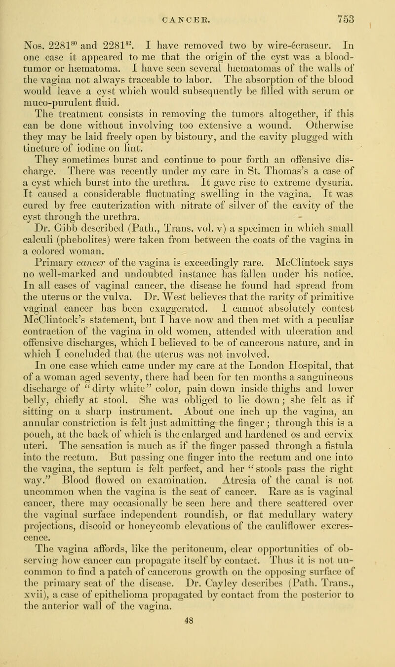 Nos. 228180 and 228182. I have removed two by wire-ecraseur. In one case it appeared to me that the origin of the cyst was a blood- tumor or hsematoma. I have seen several hematomas of the walls of the vagina not always traceable to labor. The absorption of the blood would leave a cyst which would subsequently be filled with serum or muco-purulent fluid. The treatment consists in removing the tumors altogether, if this can be done without involving too extensive a wound. Otherwise they may be laid freely open by bistoury, and the cavity plugged with tincture of iodine on lint. They sometimes burst and continue to pour forth an offensive dis- charge. There was recently under my care in St. Thomas's a case of a cyst which burst into the urethra. It gave rise to extreme dysuria. It caused a considerable fluctuating swelling in the vagina. It was cured by free cauterization with nitrate of silver of the cavity of the cyst through the urethra. Dr. Gibb described (Path., Trans, vol. v) a specimen in which small calculi (phebolites) were taken from between the coats of the vagina in a colored woman. Primary cancer of the vagina is exceedingly rare. McClintock says no well-marked and undoubted instance has fallen under his notice. In all cases of vaginal cancer, the disease he found had spread from the uterus or the vulva. Dr. West believes that the rarity of primitive vaginal cancer has been exaggerated. I cannot absolutely contest McClintock's statement, but I have now and then met with a peculiar contraction of the vagina in old women, attended with ulceration and offensive discharges, which I believed to be of cancerous nature, and in which I concluded that the uterus was not involved. In one case which came under my care at the London Hospital, that of a woman aged seventy, there had been for ten months a sanguineous discharge of dirty white color, pain down inside thighs and lower belly, chiefly at stool. She was obliged to lie down; she felt as if sitting on a sharp instrument. About one inch up the vagina, an annular constriction is felt just admitting the finger; through this is a pouch, at the back of which is the enlarged and hardened os and cervix uteri. The sensation is much as if the finger passed through a fistula into the rectum. But passing one finger into the rectum and one into the vagina, the septum is felt perfect, and her  stools pass the right way. Blood flowed on examination. Atresia of the canal is not uncommon when the vagina is the seat of cancer. Rare as is vaginal cancer, there may occasionally be seen here and there scattered over the vaginal surface independent roundish, or flat medullary watery projections, discoid or honeycomb elevations of the cauliflower excres- cence. The vagina affords, like the peritoneum, clear opportunities of ob- serving how cancer can propagate itself by contact. Thus it is not un- common to find a patch of cancerous growth on the opposing surface of the primary seat of the disease. Dr. Cayley describes (Path. Trans., xvii), a case of epithelioma propagated by contact from the posterior to the anterior wall of the vagina. 48
