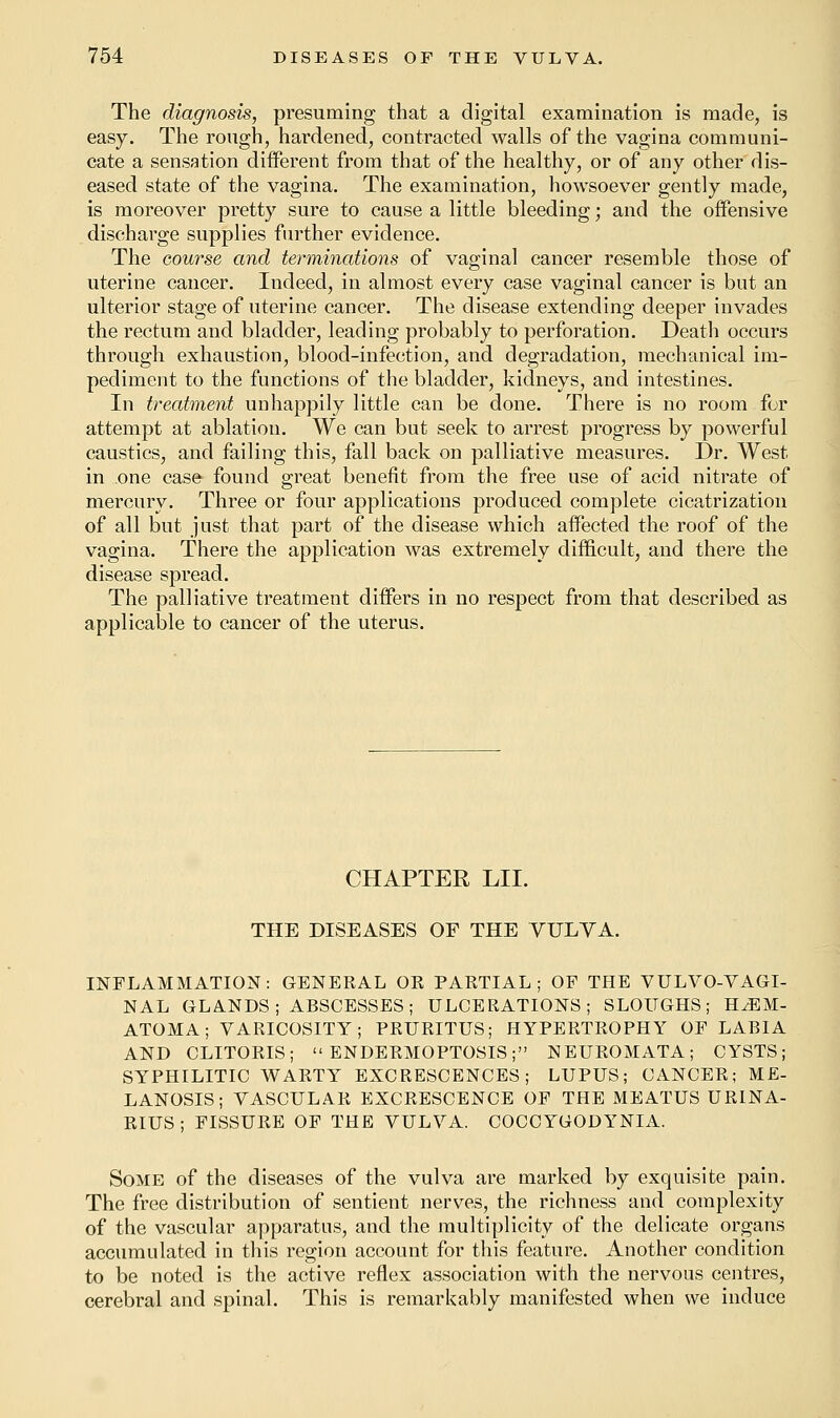 The diagnosis, presuming that a digital examination is made, is easy. The rough, hardened, contracted walls of the vagina communi- cate a sensation different from that of the healthy, or of any other dis- eased state of the vagina. The examination, howsoever gently made, is moreover pretty sure to cause a little bleeding; and the offensive discharge supplies further evidence. The course and terminations of vaginal cancer resemble those of uterine cancer. Indeed, in almost every case vaginal cancer is but an ulterior stage of uterine cancer. The disease extending deeper invades the rectum and bladder, leading probably to perforation. Death occurs through exhaustion, blood-infection, and degradation, mechanical im- pediment to the functions of the bladder, kidneys, and intestines. In treatment unhappily little can be done. There is no room for attempt at ablation. We can but seek to arrest progress by powerful caustics, and failing this, fall back on palliative measures. Dr. West in .one case found great benefit from the free use of acid nitrate of mercury. Three or four applications produced complete cicatrization of all but just that part of the disease which affected the roof of the vagina. There the application was extremely difficult, and there the disease spread. The palliative treatment differs in no respect from that described as applicable to cancer of the uterus. CHAPTER LIL THE DISEASES OF THE VULVA. INFLAMMATION: GENERAL OR PARTIAL; OF THE VULVOVAGI- NAL GLANDS; ABSCESSES; ULCERATIONS; SLOUGHS; HEM- ATOMA; VARICOSITY; PRURITUS; HYPERTROPHY OF LABIA AND CLITORIS;  ENDERMOPTOSIS; NEUROMATA; CYSTS; SYPHILITIC WARTY EXCRESCENCES; LUPUS; CANCER; ME- LANOSIS; VASCULAR EXCRESCENCE OF THE MEATUS URINA- RIUS; FISSURE OF THE VULVA. COCCYGODYNIA. Some of the diseases of the vulva are marked by exquisite pain. The free distribution of sentient nerves, the richness and complexity of the vascular apparatus, and the multiplicity of the delicate organs accumulated in this region account for this feature. Another condition to be noted is the active reflex association with the nervous centres, cerebral and spinal. This is remarkably manifested when we induce