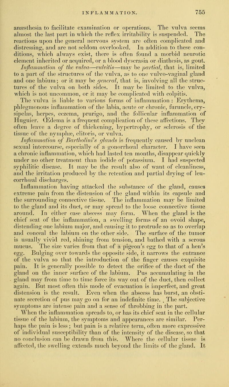 anaesthesia to facilitate examination or operations. The vulva seems almost the last part in which the reflex irritability is suspended. The reactions upon the general nervous system are often complicated and distressing, and are not seldom overlooked. In addition to these con- ditions, which always exist, there is often found a morbid neurotic element inherited or acquired, or a blood dyscrasia or diathesis, as gout. Inflammation of the vulva,—vulvitis—may be partial, that is, limited to a part of the structures of the vulva, as to one vulvo-vaginal gland and one labium; or it may be general, that is, involving all the struc- tures of the vulva on both sides. It may be limited to the vulva, which is not uncommon, or it may be complicated with colpitis. The vulva is liable to various forms of inflammation : Erythema, phlegmonous inflammation of the labia, acute or chronic, furuncle, ery- sipelas, herpes, eczema, prurigo, and the follicular inflammation of Huguier. (Edema is a frequent complication of these affections. They often leave a degree of thickening, hypertrophy, or sclerosis of the tissue of the nymphse, clitoris, or vulva. Inflammation of Bartholini's glands is frequently caused by unclean sexual intercourse, especially of a gonorrhoeal character. I have seen a chronic inflammation, which had lasted ten months, disappear quickly under no other treatment than iodide of potassium. I had suspected syphilitic disease. It may be the result also of want of cleanliness, and the irritation produced by the retention and partial drying of leu- corrhoeal discharges. Inflammation having attacked the substance of the gland, causes extreme pain from the distension of the gland within its capsule and the surrounding connective tissue. The inflammation may be limited to the gland and its duct, or may spread to the loose connective tissue around. In either case abscess may form. When the gland is the chief seat of the inflammation, a swelling forms of an ovoid shape, distending one labium major, and causing it to protrude so as to overlap and conceal the labium on the other side. The surface of the tumor is usually vivid red, shining from tension, and bathed with a serous mucus. The size varies from that of a pigeon's egg to that of a hen's egg. Bulging over towards the opposite side, it narrows the entrance of the vulva so that the introduction of the finger causes exquisite pain. It is generally possible to detect the orifice of the duct of the gland on the inner surface of the labium. Pus accumulating in the gland may from time to time force its way out of the duct, then collect again. But most often this mode of evacuation is imperfect, and great distension is the result. Even when the abscess has burst, an obsti- nate secretion of pus may go on for an indefinite time. , The subjective symptoms are intense pain and a sense of throbbing in the part. When the inflammation spreads to, or has its chief seat in the cellular tissue of the labium, the symptoms and appearances are similar. Per- haps the pain is less; but pain is a relative term, often more expressive of individual susceptibility than of the intensity of the disease, so that no conclusion can be drawn from this. Where the cellular tissue is affected, the swelling extends much beyond the limits of the gland. It