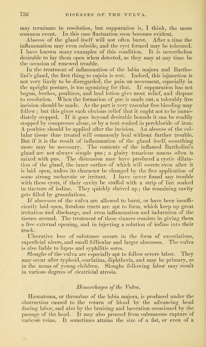 may terminate in resolution, but suppuration is, I think, the more common event. In this case fluctuation soon becomes evident. Abscess of the gland itself will not often burst. After a time the inflammation may even subside, and the cyst formed may be tolerated. I have known many examples of this condition. It is nevertheless desirable to lay them open when detected, as they may at any time be the occasion of renewed trouble. In the treatment of inflammation of the labia majora and Bartho- lin's gland, the first thing to enjoin is rest. Indeed, this injunction is not very likely to be disregarded, the pain on movement, especially in the upright posture, is too agonizing for that. If suppuration has not begun, leeches, poultices, and lead lotion give most relief, and dispose to resolution. When the formation of pus is made out, a tolerably free incision should be made. As the part is very vascular free bleeding may follow; but this gives such obvious relief that it ought not to be imme- diately stopped. If it goes beyond desirable bounds it can be readily stopped by compresses alone, or by a tent soaked in perchloride of iron. A poultice should be applied after the incision. An abscess of the cel- lular tissue thus treated will commonly heal without further trouble. But if it is the result of inflammation of the gland itself, something more may be necessary. The contents of the inflamed Bartholini's gland are not always simple pus; a glairy tenacious mucus often is mixed with pus. The distension may have produced a cystic dilata- tion of the gland, the inner surface of which will secrete even after it is laid open, unless its character be changed by the free application of some strong escharotic or irritant. I have never found any trouble with these cysts, if their cavity be stuffed with a strip of lint soaked in tincture of iodine. They quickly shrivel up; the remaining cavity gets filled by granulations. If abscesses of the vulva are allowed to burst, or have been insuffi- ciently laid open, fistulous tracts are apt to form, which keep up great irritation and discharge, and even inflammation and induration of the tissues around. The treatment of these sinuses consists in giving them a free external opening, and in injecting a solution of iodine into their track. Ulcerative loss of substance occurs in the form of excoriations, superficial ulcers, and small follicular and larger abscesses. The vulva is also liable to lupus and syphilitic sores. Sloughs of the vulva are especially apt to follow severe labor. They may occur after typhoid, scarlatina, diphtheria, and may be primary, as in the noma of young children. Sloughs following labor may result in various degrees of cicatricial atresia. Hemorrhages of the Vulva. Hsematoma, or thrombus of the labia majora, is produced under the obstruction caused to the return of blood by the advancing head during labor, and also by the bruising and laceration occasioned by the passage of the head. It may also proceed from submucous rupture of varicose veins. It sometimes attains the size of a fist, or even of a