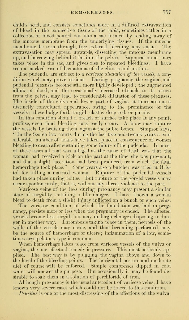 child's head, and consists sometimes more in a diffused extravasation of blood in the connective tissue of the labia, sometimes rather in a collection of blood poured out into a sac formed by rending away of the mucous membrane from the underlying tissues. If the mucous membrane be torn through, free external bleeding may ensue. The extravasation may spread upwards, dissecting the mucous membrane up, and burrowing behind it far into the pelvis. Suppuration at times takes place in the sac, and gives rise to repeated bleedings. I have seen a marked case of hematoma of the clitoris and urethra. The pudenda are subject to a varicose dilatation of the vessels, a con- dition which may prove serious. During pregnancy the vaginal and pudendal plexuses become still more highly developed; the augmented afflux of blood, and the occasionally increased obstacle to its return from the pelvis, may lead to considerable dilatation of these plexuses. The inside of the vulva and lower part of vagina at times assume a distinctly convoluted appearance, owing to the prominence of the vessels ; these bulge forth turgid, elastic, deep red, or purple. In this condition should a breach of surface take place at any point, profuse, even fatal bleeding may easily occur. A blow may rupture the vessels by bruising them against the pubic bones. Simpson says,  In the Scotch law courts during the last five-and-twenty years a con- siderable number of trials have taken place in consequence of women bleeding to death after sustaining some injury of the pudenda. In most of these cases all that was alleged as the cause of death was that the woman had received a kick on the part at the time she was pregnant, and that a slight laceration had been produced, from which the fatal hemorrhage took place. Some years ago a butcher was tried at Bris- tol for killing a married woman. Rupture of the pudendal vessels had taken place during coitus. But rupture of the gorged vessels may occur spontaneously, that is, without any direct violence to the part. Varicose veins of the legs during pregnancy may present a similar state of turgiclity, entailing a like danger. I have known a woman bleed to death from a slight injury inflicted on a bunch of such veins. The varicose condition, of which the foundation was laid in preg- nancy, persists more or less when the pregnancy is ended. The affected vessels become less turgid, but may undergo changes disposing to dan- ger in another way. Thrombosis taking place in them, necrosis of the walls of the vessels may ensue, and thus becoming perforated, may be the source of hemorrhage or ulcers; inflammation of a low, some- times erysipelatous type is common. When hemorrhage takes place from varicose vessels of the vulva or vagina, the one effectual remedy is pressure. This must be firmly ap- plied. The best way is by plugging the vagina above and down to the level of the bleeding points. The horizontal posture and moderate diet of course will be enforced. Simple compresses dipped in cold water will answer the purpose. But occasionally it may be found de- sirable to soak them in a solution of perchloride of iron. Although pregnancy is the usual antecedent of varicose veins, I have known very severe cases which could not be traced to this condition. Pruritus is one of the most distressing of the affections of the vulva.