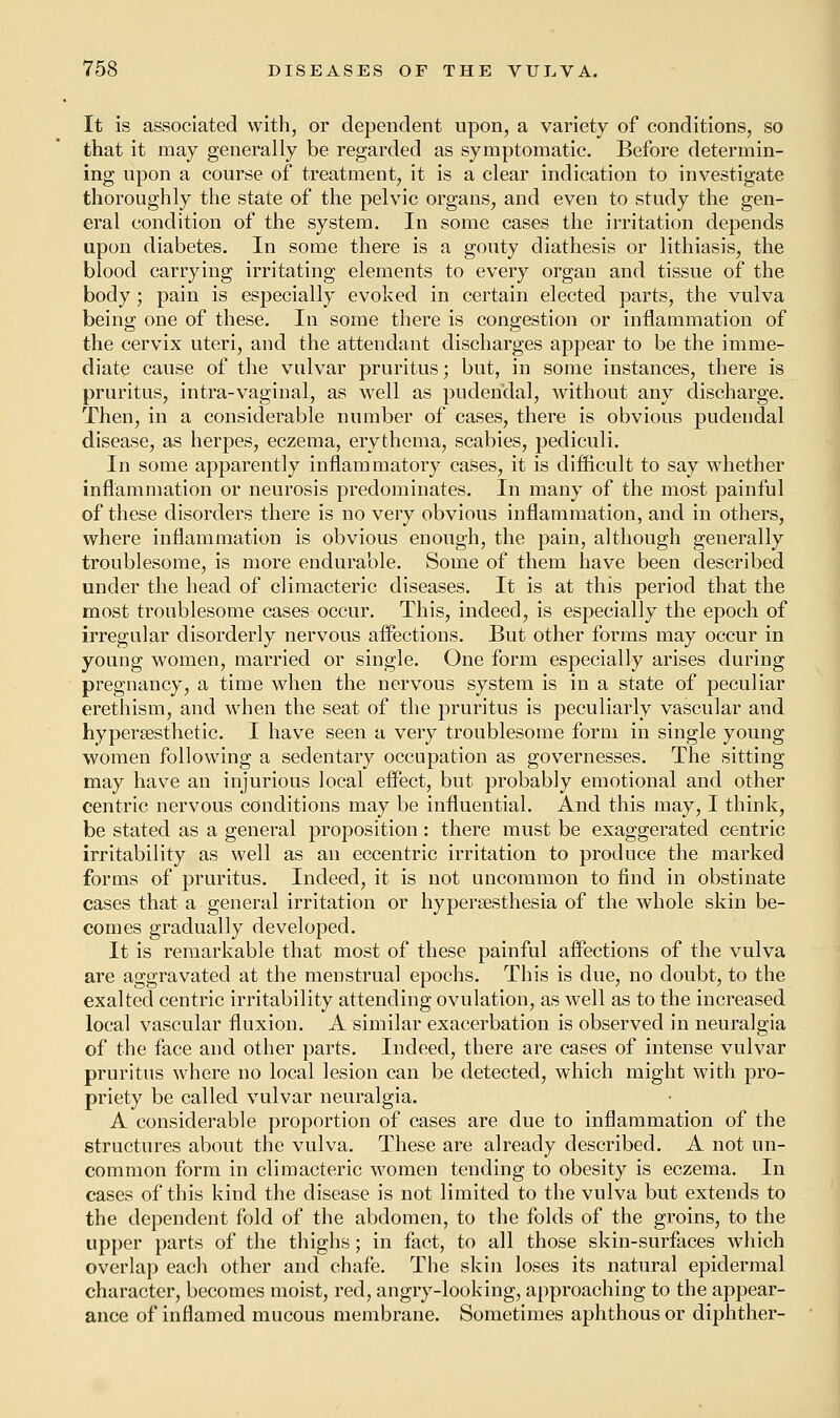 It is associated with, or dependent upon, a variety of conditions, so that it may generally be regarded as symptomatic. Before determin- ing upon a course of treatment, it is a clear indication to investigate thoroughly the state of the pelvic organs, and even to study the gen- eral condition of the system. In some cases the irritation depends upon diabetes. In some there is a gouty diathesis or lithiasis, the blood carrying irritating elements to every organ and tissue of the body; pain is especially evoked in certain elected parts, the vulva being one of these. In some there is congestion or inflammation of the cervix uteri, and the attendant discharges appear to be the imme- diate cause of the vulvar pruritus; but, in some instances, there is pruritus, intra-vaginal, as well as pudendal, without any discharge. Then, in a considerable number of cases, there is obvious pudendal disease, as herpes, eczema, erythema, scabies, pediculi. In some apparently inflammatory cases, it is difficult to say whether inflammation or neurosis predominates. In many of the most painful of these disorders there is no very obvious inflammation, and in others, where inflammation is obvious enough, the pain, although generally troublesome, is more endurable. Some of them have been described under the head of climacteric diseases. It is at this period that the most troublesome cases occur. This, indeed, is especially the epoch of irregular disorderly nervous affections. But other forms may occur in young women, married or single. One form especially arises during pregnancy, a time when the nervous system is in a state of peculiar erethism, and when the seat of the pruritus is peculiarly vascular and hypersesthetic. I have seen a very troublesome form in single young women following a sedentary occupation as governesses. The sitting may have an injurious local effect, but probably emotional and other centric nervous conditions may be influential. And this may, I think, be stated as a general proposition: there must be exaggerated centric irritability as well as an eccentric irritation to produce the marked forms of pruritus. Indeed, it is not uncommon to find in obstinate cases that a general irritation or hyperesthesia of the whole skin be- comes gradually developed. It is remarkable that most of these painful affections of the vulva are aggravated at the menstrual epochs. This is due, no doubt, to the exalted centric irritability attending ovulation, as well as to the increased local vascular fluxion. A similar exacerbation is observed in neuralgia of the face and other parts. Indeed, there are cases of intense vulvar pruritus where no local lesion can be detected, which might with pro- priety be called vulvar neuralgia. A considerable proportion of cases are due to inflammation of the structures about the vulva. These are already described. A not un- common form in climacteric women tending to obesity is eczema. In cases of this kind the disease is not limited to the vulva but extends to the dependent fold of the abdomen, to the folds of the groins, to the upper parts of the thighs; in fact, to all those skin-surfaces which overlap each other and chafe. The skin loses its natural epidermal character, becomes moist, red, angry-looking, approaching to the appear- ance of inflamed mucous membrane. Sometimes aphthous or diphther-