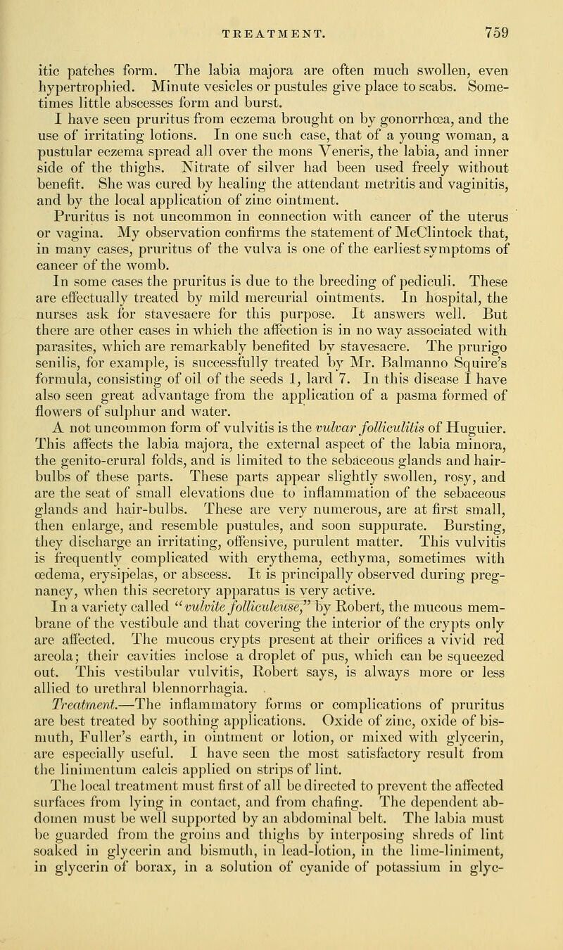 itic patches form. The labia majora are often much swollen, even hypertrophied. Minute vesicles or pustules give place to scabs. Some- times little abscesses form and burst. I have seen pruritus from eczema brought on by gonorrhoea, and the use of irritating lotions. In one such case, that of a young woman, a pustular eczema spread all over the mons Veneris, the labia, and inner side of the thighs. Nitrate of silver had been used freely without benefit. She was cured by healing the attendant metritis and vaginitis, and by the local application of zinc ointment. Pruritus is not uncommon in connection with cancer of the uterus or vagina. My observation confirms the statement of McClintock that, in many cases, pruritus of the vulva is one of the earliest symptoms of cancer of the womb. In some cases the pruritus is due to the breeding of pediculi. These are effectually treated by mild mercurial ointments. In hospital, the nurses ask for stavesacre for this purpose. It answers well. But there are other cases in which the affection is in no way associated with parasites, which are remarkably benefited by stavesacre. The prurigo senilis, for example, is successfully treated by Mr. Balmanno Squire's formula, consisting of oil of the seeds 1, lard 7. In this disease I have also seen great advantage from the application of a pasma formed of flowers of sulphur and water. A not uncommon form of vulvitis is the vulvar folliculitis of Huguier. This affects the labia majora, the external aspect of the labia minora, the genito-crural folds, and is limited to the sebaceous glands and hair- bulbs of these parts. These parts appear slightly swollen, rosy, and are the seat of small elevations due to inflammation of the sebaceous glands and hair-bulbs. These are very numerous, are at first small, then enlarge, and resemble pustules, and soon suppurate. Bursting, they discharge an irritating, offensive, purulent matter. This vulvitis is frequently complicated with erythema, ecthyma, sometimes with oedema, erysipelas, or abscess. It is principally observed during preg- nancy, when this secretory apparatus is very active. In a variety called vulvite folliculeuse by Robert, the mucous mem- brane of the vestibule and that covering the interior of the crypts only are affected. The mucous crypts present at their orifices a vivid red areola; their cavities inclose a droplet of pus, which can be squeezed out. This vestibular vulvitis, Robert says, is always more or less allied to urethral blennorrhagia. . Treatment.—The inflammatory forms or complications of pruritus are best treated by soothing applications. Oxide of zinc, oxide of bis- muth, Fuller's earth, in ointment or lotion, or mixed with glycerin, are especially useful. I have seen the most satisfactory result from the linimentum calcis applied on strips of lint. The local treatment must first of all be directed to prevent the affected surfaces from lying in contact, and from chafing. The dependent ab- domen must be well supported by an abdominal belt. The labia must be guarded from the groins and thighs by interposing shreds of lint soaked in glycerin and bismuth, in lead-lotion, in the lime-liniment, in glycerin of borax, in a solution of cyanide of potassium in glyc-
